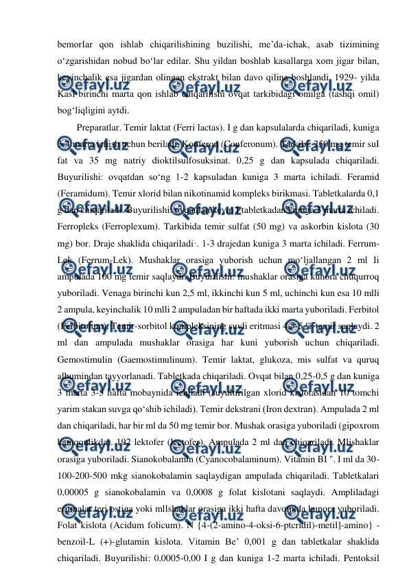  
 
bemorIar qon ishlab chiqarilishining buzilishi, me’da-ichak, asab tizimining 
o‘zgarishidan nobud bo‘lar edilar. Shu yildan boshlab kasallarga xom jigar bilan, 
keyinchalik esa jigardan olingan ekstrakt bilan davo qilina boshlandi. 1929- yilda 
Kasl birinchi marta qon ishlab chiqarilishi ovqat tarkibidagi omilga (tashqi omil) 
bog‘liqligini aytdi.  
Preparatlar. Temir laktat (Ferri lactas). I g dan kapsulalarda chiqariladi, kuniga 
3-4 marta ichish uchun beriladi. Konferon (Conferonum). Tarkibi: 250 mg temir suI 
fat va 35 mg natriy dioktilsulfosuksinat. 0,25 g dan kapsulada chiqariladi. 
Buyurilishi: ovqatdan so‘ng 1-2 kapsuladan kuniga 3 marta ichiladi. Feramid 
(Feramidum). Temir xlorid bilan nikotinamid kompleks birikmasi. Tabletkalarda 0,1 
g dan chiqariladi. Buyurilishi: ovqatdan keyin I tabletkadan kuniga 3 marta ichiladi. 
Ferropleks (Ferroplexum). Tarkibida temir sulfat (50 mg) va askorbin kislota (30 
mg) bor. Draje shaklida chiqariladi·. 1-3 drajedan kuniga 3 marta ichiladi. Ferrum-
Lek (Ferrum-Lek). Mushaklar orasiga yuborish uchun mo‘ljallangan 2 ml Ii 
ampulada 100 mg temir saqlaydi. Buyurilishi: mushaklar orasiga kunora chuqurroq 
yuboriladi. Venaga birinchi kun 2,5 ml, ikkinchi kun 5 ml, uchinchi kun esa 10 mlli 
2 ampula, keyinchalik 10 mlli 2 ampuladan bir haftada ikki marta yuboriladi. Ferbitol 
(Ferbitolum). Temir-sorbitol kompleksining suvli eritmasi 4,5-5 % temir saqlaydi. 2 
ml dan ampulada mushaklar orasiga har kuni yuborish uchun chiqariladi. 
Gemostimulin (Gaemostimulinum). Temir laktat, glukoza, mis sulfat va quruq 
albumindan tayyorlanadi. Tabletkada chiqariladi. Ovqat bilan 0,25-0,5 g dan kuniga 
3 marta 3-5 hafta mobaynida ichiladi (suyultirilgan xlorid kislotasidan 10 tomchi 
yarim stakan suvga qo‘shib ichiladi). Temir dekstrani (Iron dextran). Ampulada 2 ml 
dan chiqariladi, har bir ml da 50 mg temir bor. Mushak orasiga yuboriladi (gipoxrom 
kamqonlikda). 192 lektofer (lectofer). Ampulada 2 ml dan chiqariladi. Mlishaklar 
orasiga yuboriladi. Sianokobalamin (Cyanocobalaminum). Vitamin BI ". I ml da 30-
100-200-500 mkg sianokobalamin saqlaydigan ampulada chiqariladi. Tabletkalari 
0,00005 g sianokobalamin va 0,0008 g folat kislotani saqlaydi. Ampliladagi 
eritmalar teri ostiga yoki mllshaklar orasiga ikki hafta davomida kunora yuboriladi. 
Folat kislota (Acidum folicum). N {4-(2-amino-4-oksi-6-ptcridil)-metil]-amino} -
benzoil-L (+)-glutamin kislota. Vitamin Be’ 0,001 g dan tabletkalar shaklida 
chiqariladi. Buyurilishi: 0,0005-0,00 I g dan kuniga 1-2 marta ichiladi. Pentoksil 
