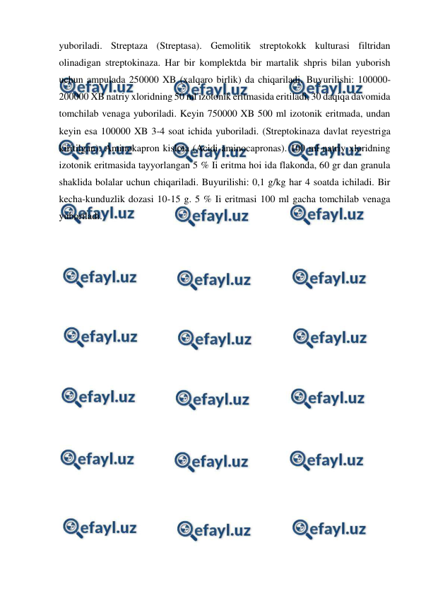  
 
yuboriladi. Streptaza (Streptasa). Gemolitik streptokokk kulturasi filtridan 
olinadigan streptokinaza. Har bir komplektda bir martalik shpris bilan yuborish 
uchun ampulada 250000 XB (xalqaro birlik) da chiqariladi. Buyurilishi: 100000-
200000 XB natriy xloridning 50 ml izotonik eritmasida eritiladi, 30 daqiqa davomida 
tomchilab venaga yuboriladi. Keyin 750000 XB 500 ml izotonik eritmada, undan 
keyin esa 100000 XB 3-4 soat ichida yuboriladi. (Streptokinaza davlat reyestriga 
kiritilgan). Aminokapron kislota (Acidi aminocapronas). 100 ml natriy xloridning 
izotonik eritmasida tayyorlangan 5 % Ii eritma hoi ida flakonda, 60 gr dan granula 
shaklida bolalar uchun chiqariladi. Buyurilishi: 0,1 g/kg har 4 soatda ichiladi. Bir 
kecha-kunduzlik dozasi 10-15 g. 5 % Ii eritmasi 100 ml gacha tomchilab venaga 
yuboriladi. 
 
