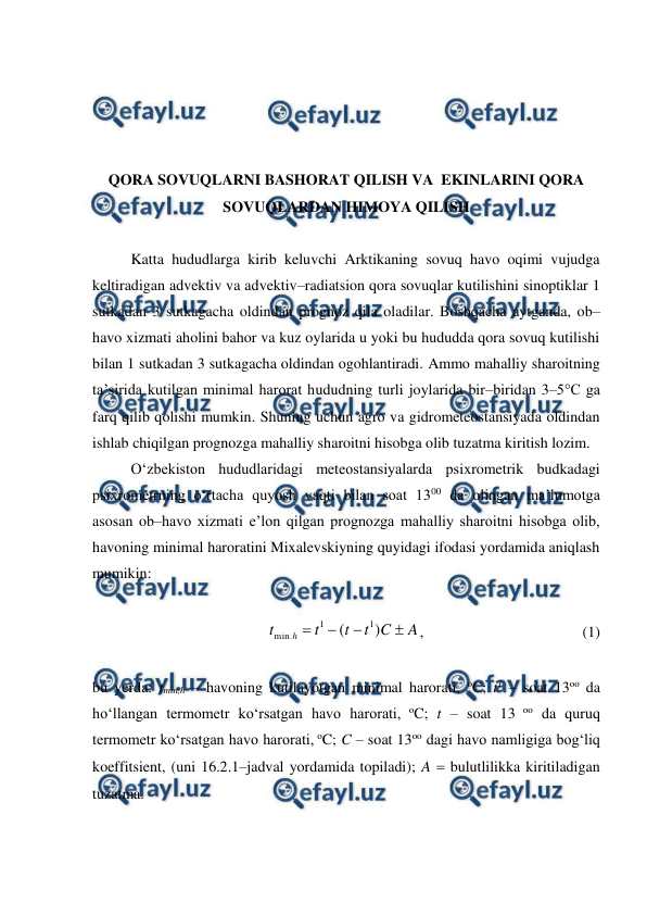  
 
 
 
 
 
QORA SOVUQLARNI BASHORAT QILISH VA  EKINLARINI QORA 
SOVUQLARDAN HIMOYA QILISH 
 
Katta hududlarga kirib keluvchi Arktikaning sovuq havo oqimi vujudga 
keltiradigan advektiv va advektiv–radiatsion qora sovuqlar kutilishini sinoptiklar 1 
sutkadan 3 sutkagacha oldindan prognoz qila oladilar. Boshqacha aytganda, ob–
havo xizmati aholini bahor va kuz oylarida u yoki bu hududda qora sovuq kutilishi 
bilan 1 sutkadan 3 sutkagacha oldindan ogohlantiradi. Ammo mahalliy sharoitning 
ta’sirida kutilgan minimal harorat hududning turli joylarida bir–biridan 3–5°C ga 
farq qilib qolishi mumkin. Shuning uchun agro va gidrometeostansiyada oldindan 
ishlab chiqilgan prognozga mahalliy sharoitni hisobga olib tuzatma kiritish lozim.  
O‘zbekiston hududlaridagi meteostansiyalarda psixrometrik budkadagi 
psixrometrning o‘rtacha quyosh vaqti bilan soat 1300 da olingan ma’lumotga 
asosan ob–havo xizmati e’lon qilgan prognozga mahalliy sharoitni hisobga olib, 
havoning minimal haroratini Mixalevskiyning quyidagi ifodasi yordamida aniqlash 
mumikin: 
 
A
C
t
t
t
t
h




)
(
1
1
.
min
,  
  
 
 
(1) 
 
bu yerda: tmin,h – havoning kutilayotgan minimal harorati, oC; t1 – soat 13oo da 
ho‘llangan termometr ko‘rsatgan havo harorati, oC; t – soat 13 oo da quruq 
termometr ko‘rsatgan havo harorati, oC; C – soat 13oo dagi havo namligiga bog‘liq 
koeffitsient, (uni 16.2.1–jadval yordamida topiladi); A  bulutlilikka kiritiladigan 
tuzatma. 
 
