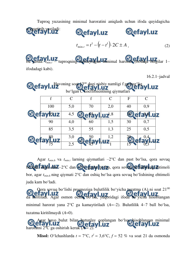  
 
Tuproq yuzasining minimal haroratini aniqlash uchun ifoda quyidagicha 
o‘zgartirib yoziladi: 
 


A
C
t
t
t
t
t





2
1
1
.
min
,  
 
 
(2) 
 
bu yerda: tmin.t – tuproqning kutilayotgan minimal harorati (boshqa belgilar 1–
ifodadagi kabi). 
16.2.1–jadval 
Havoning soat 13oo dagi nisbiy namligi f ga bog‘liq  
bo‘lgan C koeffitsientning qiymatlari 
f 
C 
f 
C 
F 
C 
100 
5,0 
70 
2,0 
40 
0,9 
95 
4,5 
65 
1,8 
35 
0,8 
90 
4,0 
60 
1,5 
30 
0,7 
85 
3,5 
55 
1,3 
25 
0,5 
80 
3,0 
50 
1,2 
20 
0,4 
75 
2,5 
45 
1 
15 
0,3 
 
Agar tmin.h va tmin.t larning qiymatlari –2°C dan past bo‘lsa, qora sovuq 
bo‘ladi. Agar ular –2°C dan 2°C gacha bo‘lsa, qora sovuq bo‘lishining ehtimoli 
bor, agar tmin.h ning qiymati 2°C dan oshiq bo‘lsa qora sovuq bo‘lishining ehtimoli 
juda kam bo‘ladi. 
Qora sovuq bo‘lishi prognoziga bulutlilik bo‘yicha tuzatma (A) ni soat 2100 
da kiritiladi. Agar osmon ochiq bo‘lsa, yuqoridagi ifoda bo‘yicha hisoblangan 
minimal harorat yana 2°C ga kamaytiriladi (A–2). Bulutlilik 4–7 ball bo‘lsa, 
tuzatma kiritilmaydi (A0).  
Agar havo bulut bilan butunlay qoplangan bo‘lsa, hisoblangan minimal 
haroratni 2°C ga oshirish kerak (A  2). 
Misol: O‘lchashlarda t  7°C, t1  3,6°C, f  52 % va soat 21 da osmonda 
