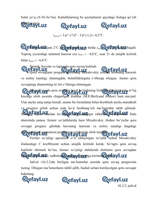  
 
bulut yo‘q (A=0) bo‘lsin. Kattaliklarning bu qiymatlarini quyidagi ifodaga qo‘yib 
hisoblaymiz: 
 
tmin.h  3,6°–(7,0°– 3,6°)1,2–0,5°C. 
 
Olingan natijani 2°C ga kamaytiramiz, u holda tmin.h  –2,5°C kelib chiqadi. 
Tuproq yuzasidagi minimal harorat esa tmin.t  –4,6°C, soat 21 da aniqlik kiritish 
bilan tmin.t  –6,6°C.  
Demak, havoda va tuproqda qora sovuq kutiladi. 
Qora sovuqlarni prognoz qilishning Mixalevskiy usulida havoning harorati 
va nisbiy namligi, shuningdek, bulutliliklargina e’tiborga olingan. Ammo qora 
sovuqlarga shamolning ta’siri e’tiborga olinmagan. 
Hozirgi vaqtda qora sovuqlar hosil bo‘lishining fizik sabablarini ancha to‘liq 
hisobga olish asosida chiqarilgan ifodalar (M.E.Berlyand ifodasi) ham mavjud. 
Ular ancha aniq natija beradi, ammo bu formulalar bilan hisoblash ancha murakkab 
va prognoz qilish uchun juda ko‘p boshlang‘ich ma’lumotlar talab qilinadi. 
Shuning uchun ulardan ko‘pincha ilmiy–tadqiqot ishlarida foydalaniladi. Dala 
sharoitida jamoa, fermer xo‘jaliklarida ham Mixalevskiy ifodasi bo‘yicha qora 
sovuqni prognoz qilishda havoning harorati va nisbiy namligi haqidagi 
ma’lumotlarni aspiratsion psixrometr yordamida olish mumkin. 
Fermer xo‘jaligi agronomi o‘zi ishlayotgan xo‘jalik uchun Mixalevskiy 
ifodasidagi C koeffitsient uchun aniqlik kiritishi kerak. So‘ngra qora sovuq 
kutilishi ehtimoli bo‘lsa, fermer xo‘jaligi dalalarida ekinlarni qora sovuqdan 
himoya qilish chora–tadbirlarini amalga oshirishga kirishish lozim. 
Jadval (16.2.2)da berilgan ma’lumotlar asosida qora sovuq prognozini 
tuzing. Olingan ma’lumotlarni tahlil qilib, hudud uchun kutilayotgan qora sovuqni 
baholang. 
 
16.2.2–jadval 
