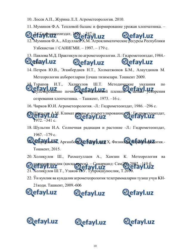  
10 
 
10. Лосев А.П., Журина Л.Л. Агрометеорология. 2010. 
11. Муминов Ф.А. Тепловой баланс и формирование урожая хлопчатника. – 
Л.: Гидрометеоиздат, 1970. - 247 с. 
12. Муминов Ф.А., Абдуллаев Х.М. Агроклиматические ресурсы Республики 
Узбекистан // САНИГМИ. – 1997. – 179 с. 
13. Павлова М.Д. Практикум по агрометеорологии. Л.: Гидрометеоиздат, 1984.-
184 с. 
14. Петров Ю.В., Эгамбердиев Н.Т., Холматжонов Б.М., Алаутдинов М. 
Метеорологик ахборотларни ўлчаш тизимлари. Тошкент 2009.  
15. Турапов 
И.Т., 
Халикулов 
Ш.Т. 
Методические 
указания 
по 
мульчированию почвы полиэтиленовой пленкой с целью ускорения 
созревания хлопчатника. – Ташкент, 1973. –16 с.  
16. Чирков Ю.И. Агрометеорология. -Л.: Гидрометеоиздат, 1986. –296 с.  
17. Шульгин А.М. Климат почвы и его регулирование. -Л.: Гидрометеоиздат, 
1972. –341 с.  
18. Шульгин И.А. Солнечная радиация и растение -Л.: Гидрометеоиздат, 
1967. –179 с.  
19. Абдуллаев А., Арғинбоев Ҳ., Абдуллаев Ҳ. Физика ва Агрометерология.-
Тошкент, 2015.    
20. Холиқулов Ш., Рахматуллаев А., Хамзин К. Метеорология ва 
иқлимшунослик (қисқа курси). – Самарқанд: СамДУ, 2002. -110 б.  
21. Холиқулов Ш.Т., Узаков П.У. Тупроқшунослик, Т.2010.   
22. Ўн кунлик ва кундалик агрометеорологик телеграммаларни тузиш учун KН-
21коди. Ташкент, 2009.-606 
 
