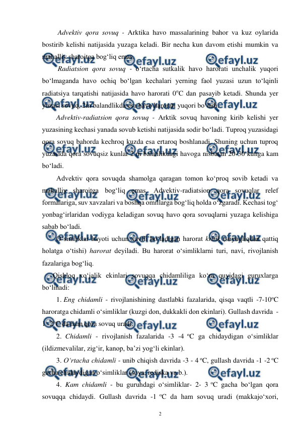  
2 
 
Advektiv qora sovuq - Arktika havo massalarining bahor va kuz oylarida 
bostirib kelishi natijasida yuzaga keladi. Bir necha kun davom etishi mumkin va 
mahalliy sharoitga bog‘liq emas. 
Radiatsion qora sovuq - o‘rtacha sutkalik havo harorati unchalik yuqori 
bo‘lmaganda havo ochiq bo‘lgan kechalari yerning faol yuzasi uzun to‘lqinli 
radiatsiya tarqatishi natijasida havo harorati 0oC dan pasayib ketadi. Shunda yer 
yuzasi sovuq, 2m balandlikda esa havo harorati yuqori bo‘ladi. 
Advektiv-radiatsion qora sovuq - Arktik sovuq havoning kirib kelishi yer 
yuzasining kechasi yanada sovub ketishi natijasida sodir bo‘ladi. Tuproq yuzasidagi 
qora sovuq bahorda kechroq kuzda esa ertaroq boshlanadi. Shuning uchun tuproq 
yuzasida qora sovuqsiz kunlar 2 m balanlikdagi havoga nisbatan 20-30 kunga kam 
bo‘ladi. 
Advektiv qora sovuqda shamolga qaragan tomon ko‘proq sovib ketadi va 
mahalliy sharoitga bog‘liq emas. Advektiv-radiatsion qora sovuqlar relef 
formalariga, suv xavzalari va boshqa omillarga bog‘liq holda o‘zgaradi. Kechasi tog‘ 
yonbag‘irlaridan vodiyga keladigan sovuq havo qora sovuqlarni yuzaga kelishiga 
sabab bo‘ladi. 
O‘simliklar hayoti uchun xavfli bo‘ladigan harorat kritik (suyuqliqdan qattiq 
holatga o‘tishi) harorat deyiladi. Bu harorat o‘simliklarni turi, navi, rivojlanish 
fazalariga bog‘liq. 
Qishloq xo‘jalik ekinlari sovuqqa chidamliliga ko‘ra quyidagi guruxlarga 
bo‘linadi: 
1. Eng chidamli - rivojlanishining dastlabki fazalarida, qisqa vaqtli -7-10oC 
haroratga chidamli o‘simliklar (kuzgi don, dukkakli don ekinlari). Gullash davrida  -
1 -2oC da ham qora sovuq uradi. 
2.  Chidamli - rivojlanish fazalarida -3 -4 oC ga chidaydigan o‘simliklar 
(ildizmevalilar, zig‘ir, kanop, ba’zi yog‘li ekinlar). 
3. O‘rtacha chidamli - unib chiqish davrida -3 - 4 oC, gullash davrida -1 -2 oC 
gacha chidaydigan o‘simliklar (soya, rediska va.b.). 
4.  Kam chidamli - bu guruhdagi o‘simliklar- 2- 3 oC gacha bo‘lgan qora 
sovuqqa chidaydi. Gullash davrida -1 oC da ham sovuq uradi (makkajo‘xori, 
