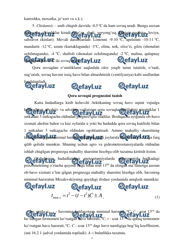  
3 
 
kartoshka, moxarka, jo‘xori va x.k.). 
5. Chidamsiz – unib chiqish davrida -0,5 oC da ham sovuq uradi. Bunga asosan 
issiqsevar o‘simliklar kiradi (g‘o‘za, sholi, yeryong‘oq, kunjut, grechixa, loviya, 
sabzavot ekinlari). Mevali daraxtlardan: Limonni -9-10 oC, apelsinni -10-11 oC, 
mandarin -12 oC, uzum (kurtaklaganda) -1oC, olma, nok, olxo‘ri, gilos (shonalari 
ochilmaganda), -4 oC, shaftoli (shonalari ochilmaganda) -2 oC, malina, qulupnay 
(gullaganida) -2 oC da sovuq uradi. 
Qora sovuqdan o‘simliklarni saqlashda olov yoqib tutun tutatish, o‘rash, 
sug‘orish, sovuq havoni issiq havo bilan almashtirish (ventilyasiya) kabi usullardan 
foydalaniladi. 
 
Qora sovuqni prognozini tuzish 
Katta hududlarga kirib keluvchi Arktikaning sovuq havo oqimi vujudga 
keltiradigan advektiv va advektiv-radiatsion qora sovuqlar kutilishini sinoptiklar 1 
sutkadan 3 sutkagacha oldindan prognoz qila oladilar. Boshqacha aytganda ob-havo 
xizmati aholini bahor va kuz oylarida u yoki bu hududda qora sovuq kutilishi bilan 
1 sutkadan 3 sutkagacha oldindan ogohlantiradi. Ammo mahalliy sharoitning 
ta’sirida kutilgan minimal harorat hududning turli joylarida bir-biridan 3-5°C ga farq 
qilib qolishi mumkin. Shuning uchun agro va gidrometeostansiyalarda oldindan 
ishlab chiqilgan prognozga mahalliy sharoitni hisobga olib tuzatma kiritish lozim.  
O‘zbekiston hududlaridagi meteostansiyalarda psixrometrik budkadagi 
psixrometrning o‘rtacha quyosh vaqti bilan soat 1300 da olingan ma’lumotga asosan 
ob-havo xizmati e’lon qilgan prognozga mahalliy sharoitni hisobga olib, havoning 
minimal haroratini Mixalevskiyning quyidagi ifodasi yordamida aniqlash mumikin: 
 
A
C
t
t
t
t
х




)
(
1
1
.
min
, 
 
  
 
 
(1) 
 
bu yerda: tmin,h - havoning kutilayotgan minimal harorati, oC; t1 - soat 13oo da 
ho‘llangan termometr ko‘rsatgan havo harorati, oC; t - soat 13 oo da quruq termometr 
ko‘rsatgan havo harorati, oC; C - soat 13oo dagi havo namligiga bog‘liq koeffitsient, 
(uni 16.2.1-jadval yordamida topiladi); A  bulutlikka tuzatma. 
