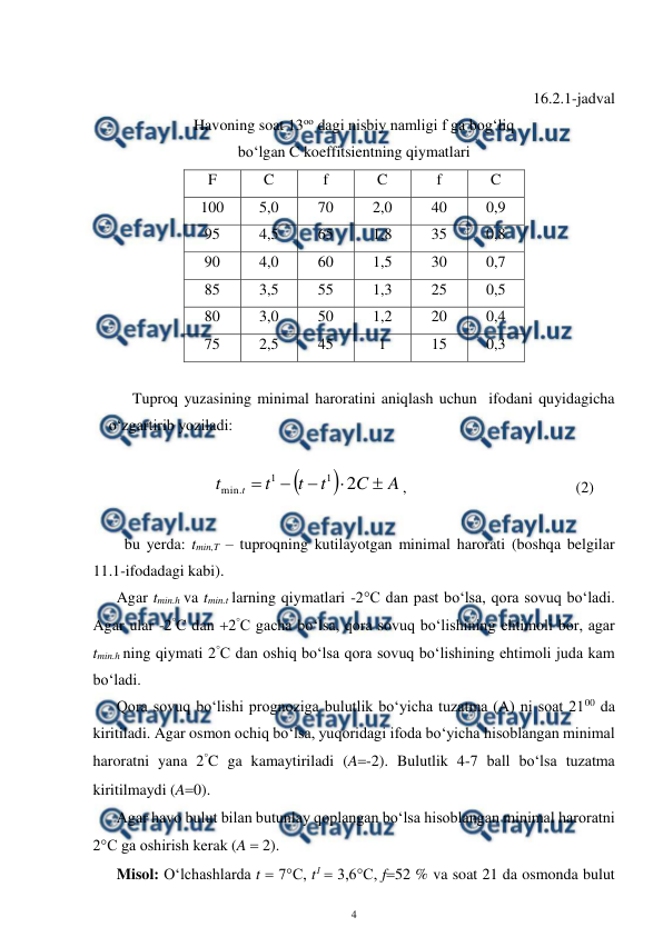  
4 
 
 
16.2.1-jadval  
Havoning soat 13oo dagi nisbiy namligi f ga bog‘liq  
bo‘lgan C koeffitsientning qiymatlari 
F 
C 
f 
C 
f 
C 
100 
5,0 
70 
2,0 
40 
0,9 
95 
4,5 
65 
1,8 
35 
0,8 
90 
4,0 
60 
1,5 
30 
0,7 
85 
3,5 
55 
1,3 
25 
0,5 
80 
3,0 
50 
1,2 
20 
0,4 
75 
2,5 
45 
1 
15 
0,3 
 
Tuproq yuzasining minimal haroratini aniqlash uchun  ifodani quyidagicha 
o‘zgartirib yoziladi: 
 


A
C
t
t
t
t
t





2
1
1
.
min
,  
   
 
 
(2) 
 
 
bu yerda: tmin,T – tuproqning kutilayotgan minimal harorati (boshqa belgilar 
11.1-ifodadagi kabi). 
Agar tmin.h va tmin.t larning qiymatlari -2°C dan past bo‘lsa, qora sovuq bo‘ladi. 
Agar ular -2°C dan 2°C gacha bo‘lsa, qora sovuq bo‘lishining ehtimoli bor, agar 
tmin.h ning qiymati 2°C dan oshiq bo‘lsa qora sovuq bo‘lishining ehtimoli juda kam 
bo‘ladi. 
Qora sovuq bo‘lishi prognoziga bulutlik bo‘yicha tuzatma (A) ni soat 2100 da 
kiritiladi. Agar osmon ochiq bo‘lsa, yuqoridagi ifoda bo‘yicha hisoblangan minimal 
haroratni yana 2°C ga kamaytiriladi (A-2). Bulutlik 4-7 ball bo‘lsa tuzatma 
kiritilmaydi (A0).  
Agar havo bulut bilan butunlay qoplangan bo‘lsa hisoblangan minimal haroratni 
2°C ga oshirish kerak (A  2). 
Misol: O‘lchashlarda t  7°C, t1  3,6°C, f52 % va soat 21 da osmonda bulut 
