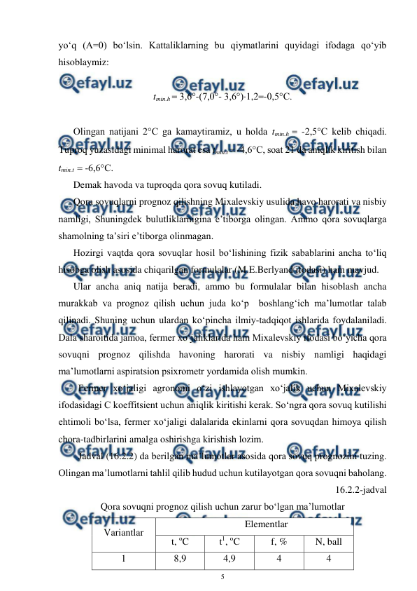  
5 
 
yo‘q (A=0) bo‘lsin. Kattaliklarning bu qiymatlarini quyidagi ifodaga qo‘yib 
hisoblaymiz: 
 
tmin.h  3,6°-(7,0°- 3,6°)1,2-0,5°C. 
 
Olingan natijani 2°C ga kamaytiramiz, u holda tmin.h  -2,5°C kelib chiqadi. 
Tuproq yuzasidagi minimal harorat esa tmin.t  -4,6°C, soat 21 da aniqlik kiritish bilan 
tmin.t   -6,6°C.  
Demak havoda va tuproqda qora sovuq kutiladi.  
Qora sovuqlarni prognoz qilishning Mixalevskiy usulida havo harorati va nisbiy 
namligi, Shuningdek bulutliklarnigina e’tiborga olingan. Ammo qora sovuqlarga 
shamolning ta’siri e’tiborga olinmagan. 
Hozirgi vaqtda qora sovuqlar hosil bo‘lishining fizik sabablarini ancha to‘liq 
hisobga olish asosida chiqarilgan formulalar (M.E.Berlyand ifodasi) ham mavjud. 
Ular ancha aniq natija beradi, ammo bu formulalar bilan hisoblash ancha 
murakkab va prognoz qilish uchun juda ko‘p  boshlang‘ich ma’lumotlar talab 
qilinadi. Shuning uchun ulardan ko‘pincha ilmiy-tadqiqot ishlarida foydalaniladi. 
Dala sharoitida jamoa, fermer xo‘jaliklarida ham Mixalevskiy ifodasi bo‘yicha qora 
sovuqni prognoz qilishda havoning harorati va nisbiy namligi haqidagi 
ma’lumotlarni aspiratsion psixrometr yordamida olish mumkin. 
 
Fermer xo‘jaligi agronomi o‘zi ishlayotgan xo‘jalik uchun Mixalevskiy 
ifodasidagi C koeffitsient uchun aniqlik kiritishi kerak. So‘ngra qora sovuq kutilishi 
ehtimoli bo‘lsa, fermer xo‘jaligi dalalarida ekinlarni qora sovuqdan himoya qilish 
chora-tadbirlarini amalga oshirishga kirishish lozim. 
 
Jadval (16.2.2) da berilgan ma’lumotlar asosida qora sovuq prognozini tuzing. 
Olingan ma’lumotlarni tahlil qilib hudud uchun kutilayotgan qora sovuqni baholang. 
16.2.2-jadval 
Qora sovuqni prognoz qilish uchun zarur bo‘lgan ma’lumotlar 
Variantlar 
Elementlar 
t, oC 
t1, oC 
f, % 
N, ball 
1 
8,9 
4,9 
4 
4 
