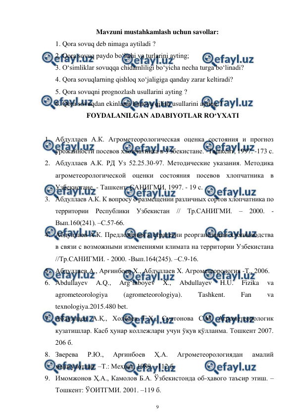  
9 
 
Mavzuni mustahkamlash uchun savollar: 
1. Qora sovuq deb nimaga aytiladi ? 
2. Qora sovuq paydo bo‘lishi va turlarini ayting; 
3. O‘simliklar sovuqqa chidamliligi bo‘yicha necha turga bo‘linadi?  
4. Qora sovuqlarning qishloq xo‘jaligiga qanday zarar keltiradi? 
5. Qora sovuqni prognozlash usullarini ayting ? 
6. Qora sovuqdan ekinlarni himoya qilish usullarini ayting ? 
FOYDALANILGAN ADABIYOTLAR RO‘YXATI 
 
1. Абдуллаев А.К. Агрометеорологическая оценка состояния и прогноз 
урожайности посевов хлопчатника в Узбекистане. -Ташкент, 1997. -173 с. 
2. Абдуллаев А.К. РД Уз 52.25.30-97. Методические указания. Методика 
агрометеорологической оценки состояния посевов хлопчатника в 
Узбекистане. - Ташкент: САНИГМИ, 1997. - 19 с. 
3. Абдуллаев А.К. К вопросу о размещении различных сортов хлопчатника по 
территории Республики Узбекистан // Тр.САНИГМИ. – 2000. -
Вып.160(241). –С.57-66. 
4. Абдуллаев А.К. Предложения к стратегии реорганизации хлопководства 
в связи с возможными изменениями климата на территории Узбекистана 
//Тр.САНИГМИ. - 2000. -Вып.164(245). –С.9-16. 
5. Абдуллаев А., Арғинбоев Х., Абдуллаев Х. Агрометеорология -Т., 2006. 
6. Abdullayev 
A.Q., 
Arg‘inboyev 
X., 
Abdullayev 
H.U. 
Fizika 
va 
agrometeorologiya 
(agrometeorologiya). 
Tashkent. 
Fan 
va 
texnologiya.2015.480 bet. 
7. Абдуллаев А.Қ., Холбаев Г.Х., Султонова С.М. Агрометеорологик 
кузатишлар. Касб ҳунар коллежлари учун ўқув қўлланма. Тошкент 2007. 
206 б. 
8. Зверева 
Р.Ю., 
Арғинбоев 
Ҳ.А. 
Агрометеорологиядан 
амалий 
машғулотлар. –Т.: Меҳнат, 1989. –112 б.  
9. Имомжонов Ҳ.А., Камолов Б.А. Ўзбекистонда об-ҳавого таъсир этиш. –
Тошкент: ЎОИТГМИ. 2001. –119 б.  
