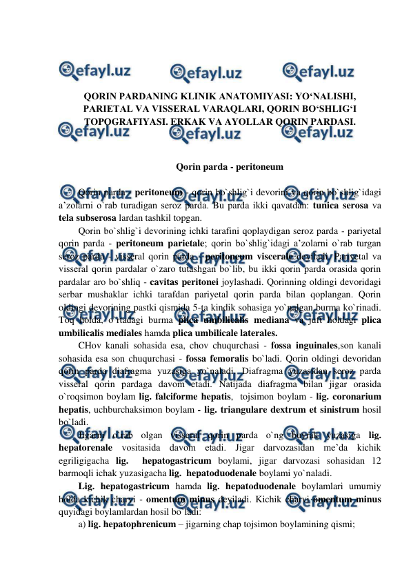  
 
 
 
 
 
QORIN PARDANING KLINIK ANATOMIYASI: YO‘NALISHI, 
PARIETAL VA VISSERAL VARAQLARI, QORIN BO‘SHLIG‘I 
TOPOGRAFIYASI. ERKAK VA AYOLLAR QORIN PARDASI. 
 
 
Qorin parda - peritoneum 
 
Qorin parda - peritoneum - qorin bo`shlig`i devorini va qorin bo`shlig`idagi 
a’zolarni o`rab turadigan seroz parda. Bu parda ikki qavatdan: tunica serosa va 
tela subserosa lardan tashkil topgan.  
Qorin bo`shlig`i devorining ichki tarafini qoplaydigan seroz parda - pariyetal 
qorin parda - peritoneum parietale; qorin bo`shlig`idagi a’zolarni o`rab turgan 
seroz parda - visseral qorin parda - peritoneum viscerale deyiladi. Pariyetal va 
visseral qorin pardalar o`zaro tutashgan bo`lib, bu ikki qorin parda orasida qorin 
pardalar aro bo`shliq - cavitas peritonei joylashadi. Qorinning oldingi devoridagi 
serbar mushaklar ichki tarafdan pariyetal qorin parda bilan qoplangan. Qorin 
oldingi devorining pastki qismida 5-ta kindik sohasiga yo`nalgan burma ko`rinadi. 
Toq holda, o`rtadagi burma plica umbilicalis mediana va juft holdagi plica 
umbilicalis mediales hamda plica umbilicale laterales.  
CHov kanali sohasida esa, chov chuqurchasi - fossa inguinales,son kanali 
sohasida esa son chuqurchasi - fossa femoralis bo`ladi. Qorin oldingi devoridan 
qorin parda diafragma yuzasiga yo`naladi. Diafragma yuzasidan seroz parda 
visseral qorin pardaga davom etadi. Natijada diafragma bilan jigar orasida 
o`roqsimon boylam lig. falciforme hepatis,  tojsimon boylam - lig. coronarium 
hepatis, uchburchaksimon boylam - lig. triangulare dextrum et sinistrum hosil 
bo`ladi.  
Jigarni o`rab olgan visseral qorin parda o`ng buyrak yuzasiga lig. 
hepatorenale vositasida davom etadi. Jigar darvozasidan me’da kichik 
egriligigacha lig.  hepatogastricum boylami, jigar darvozasi sohasidan 12 
barmoqli ichak yuzasigacha lig.  hepatoduodenale boylami yo`naladi.  
Lig. hepatogastricum hamda lig. hepatoduodenale boylamlari umumiy 
holda kichik charvi - omentum minus deyiladi. Kichik charvi omentum minus 
quyidagi boylamlardan hosil bo`ladi:  
a) lig. hepatophrenicum – jigarning chap tojsimon boylamining qismi;   
