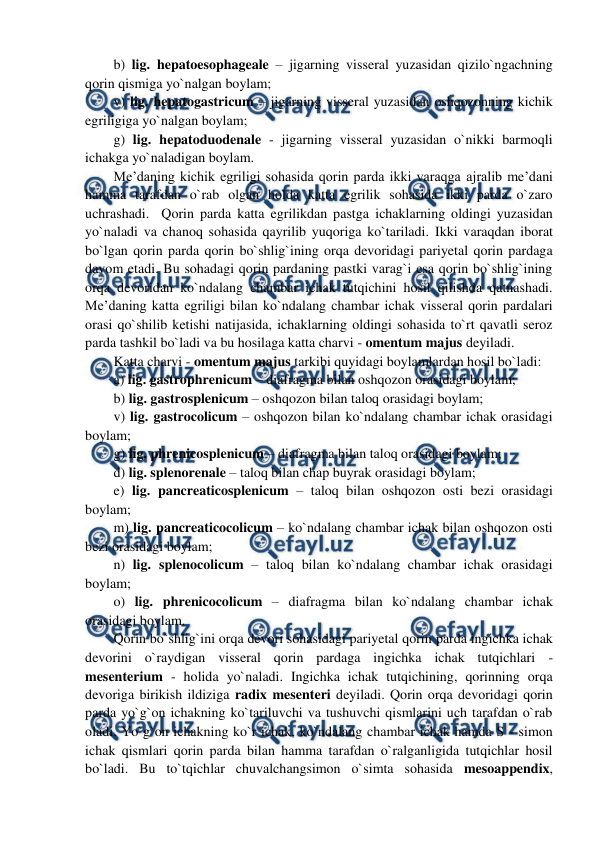  
 
b) lig. hepatoesophageale – jigarning visseral yuzasidan qizilo`ngachning 
qorin qismiga yo`nalgan boylam;   
v) lig. hepatogastricum – jigarning visseral yuzasidan oshqozonning kichik 
egriligiga yo`nalgan boylam;  
g) lig. hepatoduodenale - jigarning visseral yuzasidan o`nikki barmoqli 
ichakga yo`naladigan boylam.  
Me’daning kichik egriligi sohasida qorin parda ikki varaqga ajralib me’dani 
hamma tarafdan o`rab olgan holda katta egrilik sohasida ikki parda o`zaro 
uchrashadi.  Qorin parda katta egrilikdan pastga ichaklarning oldingi yuzasidan 
yo`naladi va chanoq sohasida qayrilib yuqoriga ko`tariladi. Ikki varaqdan iborat 
bo`lgan qorin parda qorin bo`shlig`ining orqa devoridagi pariyetal qorin pardaga 
davom etadi. Bu sohadagi qorin pardaning pastki varag`i esa qorin bo`shlig`ining 
orqa devoridan ko`ndalang chambar ichak tutqichini hosil qilishda qatnashadi. 
Me’daning katta egriligi bilan ko`ndalang chambar ichak visseral qorin pardalari 
orasi qo`shilib ketishi natijasida, ichaklarning oldingi sohasida to`rt qavatli seroz 
parda tashkil bo`ladi va bu hosilaga katta charvi - omentum majus deyiladi.  
Katta charvi - omentum majus tarkibi quyidagi boylamlardan hosil bo`ladi:  
a) lig. gastrophrenicum – diafragma bilan oshqozon orasidagi boylam;  
b) lig. gastrosplenicum – oshqozon bilan taloq orasidagi boylam;  
v) lig. gastrocolicum – oshqozon bilan ko`ndalang chambar ichak orasidagi 
boylam; 
g) lig. phrenicosplenicum – diafragma bilan taloq orasidagi boylam;  
d) lig. splenorenale – taloq bilan chap buyrak orasidagi boylam;  
e) lig. pancreaticosplenicum – taloq bilan oshqozon osti bezi orasidagi 
boylam;   
m) lig. pancreaticocolicum – ko`ndalang chambar ichak bilan oshqozon osti 
bezi orasidagi boylam; 
n) lig. splenocolicum – taloq bilan ko`ndalang chambar ichak orasidagi 
boylam;  
o) lig. phrenicocolicum – diafragma bilan ko`ndalang chambar ichak 
orasidagi boylam. 
Qorin bo`shlig`ini orqa devori sohasidagi pariyetal qorin parda ingichka ichak 
devorini o`raydigan visseral qorin pardaga ingichka ichak tutqichlari - 
mesenterium - holida yo`naladi. Ingichka ichak tutqichining, qorinning orqa 
devoriga birikish ildiziga radix mesenteri deyiladi. Qorin orqa devoridagi qorin 
parda yo`g`on ichakning ko`tariluvchi va tushuvchi qismlarini uch tarafdan o`rab 
oladi. Yo`g`on ichakning ko`r ichak, ko`ndalang chambar ichak hamda S - simon 
ichak qismlari qorin parda bilan hamma tarafdan o`ralganligida tutqichlar hosil 
bo`ladi. Bu to`tqichlar chuvalchangsimon o`simta sohasida mesoappendix, 
