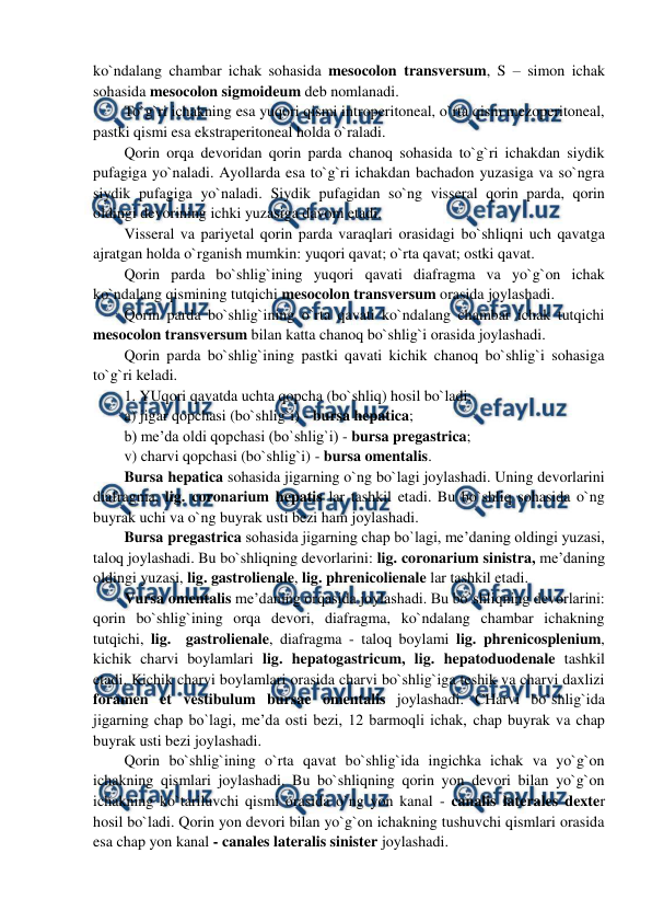  
 
ko`ndalang chambar ichak sohasida mesocolon transversum, S – simon ichak 
sohasida mesocolon sigmoideum deb nomlanadi.   
To`g`ri ichakning esa yuqori qismi introperitoneal, o`rta qism mezoperitoneal, 
pastki qismi esa ekstraperitoneal holda o`raladi.  
Qorin orqa devoridan qorin parda chanoq sohasida to`g`ri ichakdan siydik 
pufagiga yo`naladi. Ayollarda esa to`g`ri ichakdan bachadon yuzasiga va so`ngra 
siydik pufagiga yo`naladi. Siydik pufagidan so`ng visseral qorin parda, qorin 
oldingi devorining ichki yuzasiga davom etadi.  
Visseral va pariyetal qorin parda varaqlari orasidagi bo`shliqni uch qavatga 
ajratgan holda o`rganish mumkin: yuqori qavat; o`rta qavat; ostki qavat.  
Qorin parda bo`shlig`ining yuqori qavati diafragma va yo`g`on ichak 
ko`ndalang qismining tutqichi mesocolon transversum orasida joylashadi.  
Qorin parda bo`shlig`ining o`rta qavati ko`ndalang chambar ichak tutqichi 
mesocolon transversum bilan katta chanoq bo`shlig`i orasida joylashadi.  
Qorin parda bo`shlig`ining pastki qavati kichik chanoq bo`shlig`i sohasiga 
to`g`ri keladi.  
1. YUqori qavatda uchta qopcha (bo`shliq) hosil bo`ladi:  
a) jigar qopchasi (bo`shlig`i) - bursa hepatica;  
b) me’da oldi qopchasi (bo`shlig`i) - bursa pregastrica;  
v) charvi qopchasi (bo`shlig`i) - bursa omentalis.  
Bursa hepatica sohasida jigarning o`ng bo`lagi joylashadi. Uning devorlarini 
diafragma, lig. coronarium hepatis lar tashkil etadi. Bu bo`shliq sohasida o`ng 
buyrak uchi va o`ng buyrak usti bezi ham joylashadi.  
Bursa pregastrica sohasida jigarning chap bo`lagi, me’daning oldingi yuzasi, 
taloq joylashadi. Bu bo`shliqning devorlarini: lig. coronarium sinistra, me’daning 
oldingi yuzasi, lig. gastrolienale, lig. phrenicolienale lar tashkil etadi.  
Vursa omentalis me’daning orqasida joylashadi. Bu bo`shliqning devorlarini: 
qorin bo`shlig`ining orqa devori, diafragma, ko`ndalang chambar ichakning 
tutqichi, lig.  gastrolienale, diafragma - taloq boylami lig. phrenicosplenium, 
kichik charvi boylamlari lig. hepatogastricum, lig. hepatoduodenale tashkil 
etadi. Kichik charvi boylamlari orasida charvi bo`shlig`iga teshik va charvi daxlizi 
foramen et vestibulum bursae omentalis joylashadi. CHarvi bo`shlig`ida 
jigarning chap bo`lagi, me’da osti bezi, 12 barmoqli ichak, chap buyrak va chap 
buyrak usti bezi joylashadi.  
Qorin bo`shlig`ining o`rta qavat bo`shlig`ida ingichka ichak va yo`g`on 
ichakning qismlari joylashadi. Bu bo`shliqning qorin yon devori bilan yo`g`on 
ichakning ko`tariluvchi qismi orasida o`ng yon kanal - canalis laterales dexter 
hosil bo`ladi. Qorin yon devori bilan yo`g`on ichakning tushuvchi qismlari orasida 
esa chap yon kanal - canales lateralis sinister joylashadi.  
