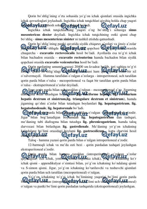  
 
Qorin bo`shlig`ining o`rta sohasida yo`g`on ichak qismlari orasida ingichka 
ichak qovuzloqlari joylashadi. Ingichka ichak tutqichlari qiyshiq holda chap yuqori 
sohadan - o`ng yonbosh sohaga yo`nalgan bo`ladi.  
Ingichka ichak tutqichlarining yuqori o`ng bo`shlig`i sohasiga sinus 
mesentericus dexter deyiladi. Ingichka ichak tutqichining ostki qismi chap 
bo`shliq - sinus mesentericus sinister ni tashkil etishda qatnashadi.  
Qorin bo`shlig`ining pastki qavatida siydik chiqaruv a’zolari va jinsiy a’zolar 
joylashadi. Bu bo`shliqda erkaklarda siydik qopchasi va to`g`ri ichak orasida 
chuqurcha - excavatio rectovesicalis hosil bo`ladi. Ayollarda esa to`g`ri ichak 
bilan bachadon orasida – excavatio rectouterina hamda bachadon bilan siydik 
qopchasi orasida excavatio vesicouterina hosil bo`ladi.  
Qorin pardaning umumiy yuzasi 20400 sm kvadrat bo`lib, teri sathiga to`g`ri 
keladi. Qorin bo`shlig`idagi a’zolarning hammasi ham qorin parda bilan bir xil 
o`ralvermaydi.  Hamma tarafidan o`ralgan a’zolarga - introperitoneal, uch tarafdan 
qorin parda bilan o`ralsa - mezoperitoneal va faqat bir tarafdan qorin parda bilan 
o`ralsa - ekstraperitoneal a’zolar deyiladi.  
Jigar qorin parda bilan uch tarafdan o`ralgan - mezoperitoneal a’zo. Jigarning 
diafragma bilan tutashgan boylamlari (lig. falciforme hepatis, lig. coronarium 
hepatis dextrum et sinistrum,lig. triangulare dextrum et sinistrum), hamda 
jigarning qo`shni a’zolar bilan tutashgan boylamlari lig. hepatogastricum, lig. 
hepatoduodenale, lig. hepatorenale bo`ladi.  
Me’da qorin parda bilan hamma tarafdan o`ralgan - introperitoneal a’zodir. 
Jigar bilan bog`lanadigan boylamdan lig. hepatogastricum dan tashqari, 
me’daning tubi diafragma bilan tutashga lig. phrenicogastrium, hamda taloq 
darvozasi bilan birlashgan lig. gastrolienale. Me’daning yo`g`on ichakning 
ko`ndalang bo`limi orasidagi boylami lig. gastrocolicum - katta charvini hosil 
etishda qatnashadi.  
Taloq - hamma yuzasi qorin parda bilan o`ralgan introperitoneal a’zodir. 
12-barmoqli ichak va me’da osti bezi - qorin pardadan tashqari joylashgan 
ekstraperitoneal a’zodir.  
Qorin parda bilan hamma tarafdan (introperitoneal) o`ralgan a’zolar 
quyidagilar: och ichak, yonbosh ichak (ingichka ichak), yo`g`on ichakning ko`r 
ichak qismi - appendikulyar o`simtasi bilan, yo`g`on ichakning ko`ndalang qismi 
va S-simon qismi. Jigar, yo`g`on ichakning ko`tariluvchi va tushuvchi qismlari 
qorin parda bilan uch tarafdan (mezoperitoneal) o`ralgan.  
Yo`g`on ichakning to`g`ri ichak bo`limining yuqorigi bo`limi qorin parda 
bilan hamma tarafdan (introperitoneal), o`rta bo`limi uch tarafdan (mezoperitoneal) 
o`ralgan va pastki bo`limi qorin pardadan tashqarida (ekstraperitoneal) joylashgan.  
