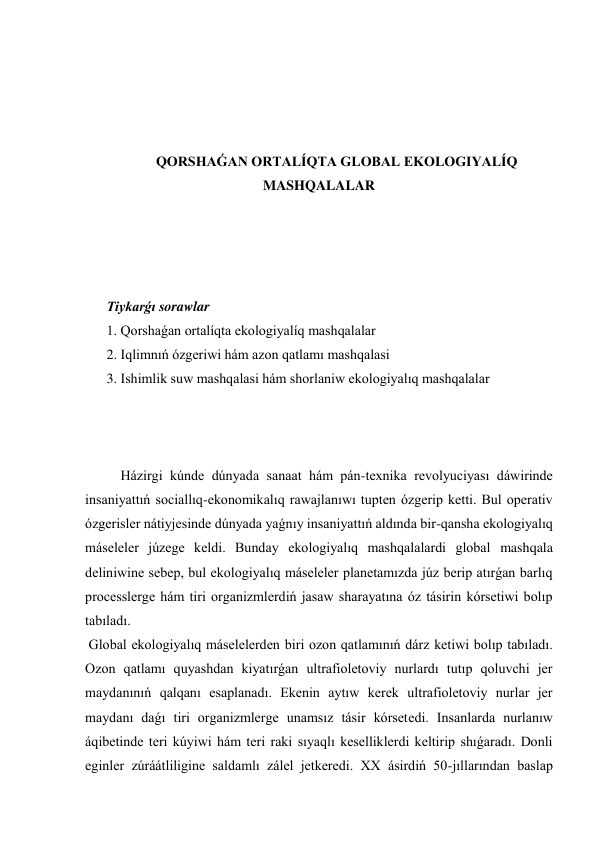  
 
 
 
QORSHAǴAN ORTALÍQTA GLOBAL EKOLOGIYALÍQ 
MASHQALALAR 
 
 
 
 
Tiykarǵı sorawlar 
1. Qorshaǵan ortalíqta ekologiyalíq mashqalalar  
2. Iqlimnıń ózgeriwi hám azon qatlamı mashqalasi 
3. Ishimlik suw mashqalasi hám shorlaniw ekologiyalıq mashqalalar 
 
 
 
Házirgi kúnde dúnyada sanaat hám pán-texnika revolyuciyası dáwirinde 
insaniyattıń sociallıq-ekonomikalıq rawajlanıwı tupten ózgerip ketti. Bul operativ 
ózgerisler nátiyjesinde dúnyada yaǵnıy insaniyattıń aldında bir-qansha ekologiyalıq 
máseleler júzege keldi. Bunday ekologiyalıq mashqalalardi global mashqala 
deliniwine sebep, bul ekologiyalıq máseleler planetamızda júz berip atırǵan barlıq 
processlerge hám tiri organizmlerdiń jasaw sharayatına óz tásirin kórsetiwi bolıp 
tabıladı. 
 Global ekologiyalıq máselelerden biri ozon qatlamınıń dárz ketiwi bolıp tabıladı. 
Ozon qatlamı quyashdan kiyatırǵan ultrafioletoviy nurlardı tutıp qoluvchi jer 
maydanınıń qalqanı esaplanadı. Ekenin aytıw kerek ultrafioletoviy nurlar jer 
maydanı daǵı tiri organizmlerge unamsız tásir kórsetedi. Insanlarda nurlanıw 
áqibetinde teri kúyiwi hám teri raki sıyaqlı keselliklerdi keltirip shıǵaradı. Donli 
eginler zúráátliligine saldamlı zálel jetkeredi. XX ásirdiń 50-jıllarından baslap 
