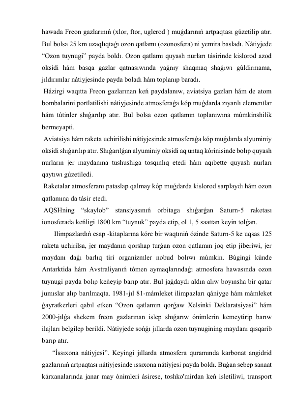 hawada Freon gazlarınıń (xlor, ftor, uglerod ) muǵdarınıń artpaqtası gúzetilip atır. 
Bul bolsa 25 km uzaqlıqtaǵı ozon qatlamı (ozonosfera) ni yemira basladı. Nátiyjede 
“Ozon tuynugi” payda boldı. Ozon qatlamı quyash nurları tásirinde kislorod azod 
oksidi hám basqa gazlar qatnasıwında yaǵnıy shaqmaq shaǵıwı gúldirmama, 
jıldırımlar nátiyjesinde payda boladı hám toplanıp baradı. 
 Házirgi waqıtta Freon gazlarınan keń paydalanıw, aviatsiya gazları hám de atom 
bombalarini portlatilishi nátiyjesinde atmosferaǵa kóp muǵdarda zıyanlı elementlar 
hám tútinler shıǵarılıp atır. Bul bolsa ozon qatlamın toplanıwına múmkinshilik 
bermeyapti. 
 Aviatsiya hám raketa uchirilishi nátiyjesinde atmosferaǵa kóp muǵdarda alyuminiy 
oksidi shıǵarılıp atır. Shıǵarılǵan alyuminiy oksidi aq untaq kórinisinde bolıp quyash 
nurların jer maydanına tushushiga tosqınlıq etedi hám aqıbette quyash nurları 
qaytıwı gúzetiledi. 
 Raketalar atmosferanı pataslap qalmay kóp muǵdarda kislorod sarplaydı hám ozon 
qatlamına da tásir etedi. 
 AQSHning “skaylob” stansiyasınıń orbitaga shıǵarǵan Saturn-5 raketası 
ionosferada keńligi 1800 km “tuynuk” payda etip, ol 1, 5 saattan keyin tolǵan. 
 Ilimpazlardıń esap -kitaplarına kóre bir waqtıniń ózinde Saturn-5 ke uqsas 125 
raketa uchirilsa, jer maydanın qorshap turǵan ozon qatlamın joq etip jiberiwi, jer 
maydanı daǵı barlıq tiri organizmler nobud bolıwı múmkin. Búgingi kúnde 
Antarktida hám Avstraliyanıń tómen aymaqlarındaǵı atmosfera hawasında ozon 
tuynugi payda bolıp keńeyip barıp atır. Bul jaǵdaydı aldın alıw boyınsha bir qatar 
jumıslar alıp barılmaqta. 1981-jıl 81-mámleket ilimpazları qániyge hám mámleket 
ǵayratkerleri qabıl etken “Ozon qatlamın qorǵaw Xelsinki Deklaratsiyasi” hám 
2000-jılǵa shekem freon gazlarınan islep shıǵarıw ónimlerin kemeytirip barıw 
ilajları belgilep berildi. Nátiyjede sońǵı jıllarda ozon tuynugining maydanı qısqarib 
barıp atır.  
“Íssıxona nátiyjesi”. Keyingi jıllarda atmosfera quramında karbonat angidrid 
gazlarınıń artpaqtası nátiyjesinde ıssıxona nátiyjesi payda boldı. Buǵan sebep sanaat 
kárxanalarında janar may ónimleri ásirese, toshko'mirdan keń isletiliwi, transport 
