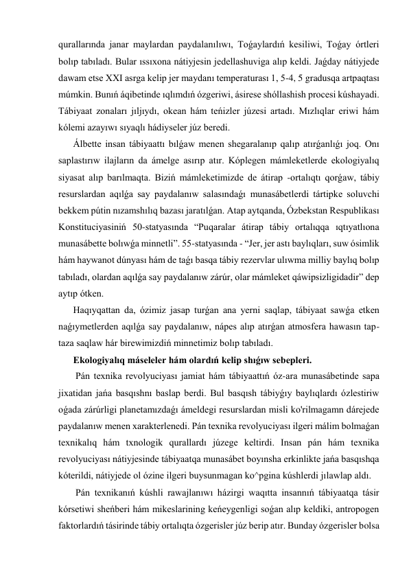 qurallarında janar maylardan paydalanılıwı, Toǵaylardıń kesiliwi, Toǵay órtleri 
bolıp tabıladı. Bular ıssıxona nátiyjesin jedellashuviga alıp keldi. Jaǵday nátiyjede 
dawam etse XXI asrga kelip jer maydanı temperaturası 1, 5-4, 5 gradusqa artpaqtası 
múmkin. Bunıń áqibetinde ıqlımdıń ózgeriwi, ásirese shóllashish procesi kúshayadi. 
Tábiyaat zonaları jıljıydı, okean hám teńizler júzesi artadı. Mızlıqlar eriwi hám 
kólemi azayıwı sıyaqlı hádiyseler júz beredi. 
Álbette insan tábiyaattı bılǵaw menen shegaralanıp qalıp atırǵanlıǵı joq. Onı 
saplastırıw ilajların da ámelge asırıp atır. Kóplegen mámleketlerde ekologiyalıq 
siyasat alıp barılmaqta. Biziń mámleketimizde de átirap -ortalıqtı qorǵaw, tábiy 
resurslardan aqılǵa say paydalanıw salasındaǵı munasábetlerdi tártipke soluvchi 
bekkem pútin nızamshılıq bazası jaratılǵan. Atap aytqanda, Ózbekstan Respublikası 
Konstituciyasiniń 50-statyasında “Puqaralar átirap tábiy ortalıqqa ıqtıyatlıona 
munasábette bolıwǵa minnetli”. 55-statyasında - “Jer, jer astı baylıqları, suw ósimlik 
hám haywanot dúnyası hám de taǵı basqa tábiy rezervlar ulıwma milliy baylıq bolıp 
tabıladı, olardan aqılǵa say paydalanıw zárúr, olar mámleket qáwipsizligidadir” dep 
aytıp ótken. 
Haqıyqattan da, ózimiz jasap turǵan ana yerni saqlap, tábiyaat sawǵa etken 
naǵıymetlerden aqılǵa say paydalanıw, nápes alıp atırǵan atmosfera hawasın tap-
taza saqlaw hár birewimizdiń minnetimiz bolıp tabıladı. 
Ekologiyalıq máseleler hám olardıń kelip shıǵıw sebepleri. 
 Pán texnika revolyuciyası jamiat hám tábiyaattıń óz-ara munasábetinde sapa 
jixatidan jańa basqıshnı baslap berdi. Bul basqısh tábiyǵıy baylıqlardı ózlestiriw 
oǵada zárúrligi planetamızdaǵı ámeldegi resurslardan misli ko'rilmagamn dárejede 
paydalanıw menen xarakterlenedi. Pán texnika revolyuciyası ilgeri málim bolmaǵan 
texnikalıq hám txnologik qurallardı júzege keltirdi. Insan pán hám texnika 
revolyuciyası nátiyjesinde tábiyaatqa munasábet boyınsha erkinlikte jańa basqıshqa 
kóterildi, nátiyjede ol ózine ilgeri buysunmagan ko^pgina kúshlerdi jılawlap aldı. 
 Pán texnikanıń kúshli rawajlanıwı házirgi waqıtta insannıń tábiyaatqa tásir 
kórsetiwi sheńberi hám mikeslarining keńeygenligi soǵan alıp keldiki, antropogen 
faktorlardıń tásirinde tábiy ortalıqta ózgerisler júz berip atır. Bunday ózgerisler bolsa 
