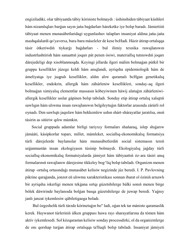 engiziladiki, olar tábiyaatda tábiy kóriniste bolmaydı : úshinshiden tábiyaat kúshleri 
hám nizamlıqları barǵan sayın jańa baǵdarları háreketke iye bolıp baradı. Jámiettiiń 
tábiyaat menen munasábetlaridagi uygunlashuv talapları insaniyat aldına jańa-jańa 
mashqalalardi qo'yaversa, bara-bara máseleler de kese bcHadi. Házir átirap ortalıqqa 
tásir ótkeriwdiń tiykarǵı baǵdarları - bul ilimiy texnika rawajlanıwın 
industrlashtirish hám sanaattıń joqarı pát penen ósiwi, materiallıq tutınıwdıń joqarı 
dárejedeligi dep xisoblanmoqda. Keyingi jıllarda ilgeri málim bolmaǵan pútkil bir 
gruppa kesellikler júzege keldi hám anıqlandi, ayriqsha epidemiologik hám de 
ámeliyatqa iye juqpalı kesellikler, aldın alıw quramalı bcHgan genetikalıq 
kesellikler, endokrin, allergik hám záhárleniw kesellikleri, sonday-aq ilgeri 
bolmaǵan ximiyalıq elementlar massasın kóbeyiwinen háwij alatuǵın záhárleniwi-
allergik kesellikler usılar gápinen bolıp tabıladı. Sonday etip átirap ortalıq xalıqtıń 
sawlıgın hám ulıwma insan rawajlanıwın belgileytuǵın faktorlar arasında zárúrli rol 
oynadı. Den sawlıqtı jaqsılaw hám bekkemlew ushın shárt-shárayatlar jaratılsa, onıń 
tásirin as sińiriw qılıw múmkin. 
Social gruppada adamlar birligi tariyxıy formaları shańaraq, islep shıǵarıw 
jámááti, kásipkorlar toparı, millet, mámleket, sociallıq-ekonomikalıq formatsiya 
túrli dárejelerde baylanıslar hám munasábetlerdiń social sistemasın tereń 
urǵanmastán insan ekologiyasın túsinip bolmaydı. Ekologiyalıq jaǵday túrli 
sociallıq-ekonomikalıq formatsiyalarda jámiyet hám tábiyaattıń óz-ara tásiri anıq 
formalarınıń rawajlanıw dárejesine tikkeley bog^liq bolıp tabıladı. Organizm menen 
átirap -ortalıq ortasındaǵı munasábet kelisiw negizinde júz beredi. I. P. Pavlovning 
pikrine qaraǵanda, jonzot eń ulıwma xarakteristikası sonnan ibarat ol óziniń arnawlı 
bir ayriqsha iskerligi menen tekǵana sırtqı gúzetshilerge bálki sonıń menen birge 
bólek dáwirinde baylanısda bolǵan basqa gúzetshilerge de juwap beredi. Yaǵnıy 
janlı janzat iykemlesiw qábiletigaega boladı. 
 Bul ózgeshelik túrli tárzde kórinetuǵın bo" ladi, oǵan tek tar mániste qaramaslik 
kerek. Haywanot túrleriniń úlken gruppası hawa rayı sharayatlarına da tómen hám 
aktiv iykemlesedi. Sol kózqarastan kelisiw sonday processdirki, ol da organizmlerge 
de onı qorshap turǵan átirap ortalıqqa ta'lluqli bolıp tabıladı. Insaniyat jámiyeti 
