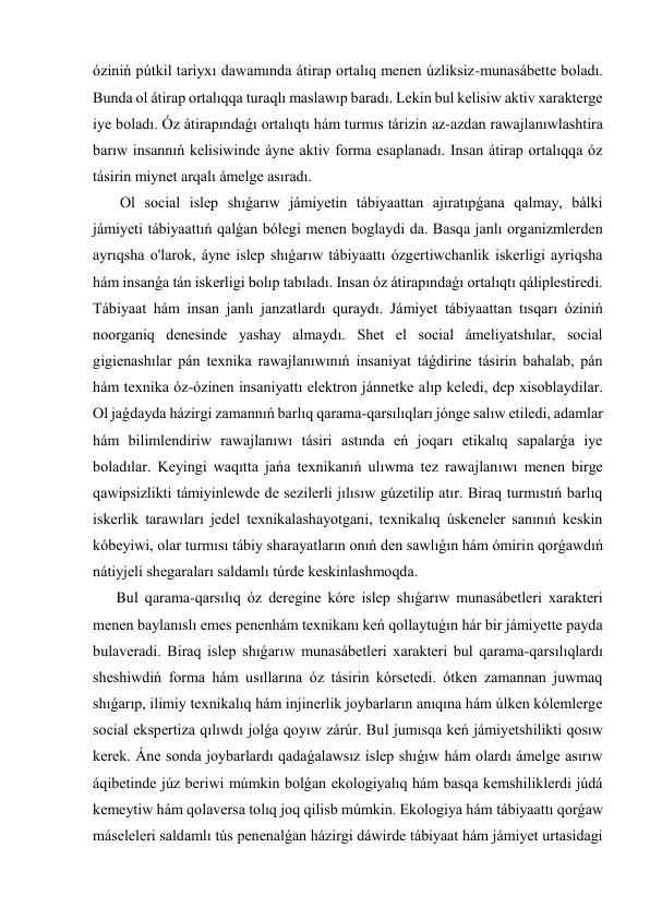 óziniń pútkil tariyxı dawamında átirap ortalıq menen úzliksiz-munasábette boladı. 
Bunda ol átirap ortalıqqa turaqlı maslawıp baradı. Lekin bul kelisiw aktiv xarakterge 
iye boladı. Óz átirapındaǵı ortalıqtı hám turmıs tárizin az-azdan rawajlanıwlashtira 
barıw insannıń kelisiwinde áyne aktiv forma esaplanadı. Insan átirap ortalıqqa óz 
tásirin miynet arqalı ámelge asıradı. 
 Ol social islep shıǵarıw jámiyetin tábiyaattan ajıratıpǵana qalmay, bálki 
jámiyeti tábiyaattıń qalǵan bólegi menen boglaydi da. Basqa janlı organizmlerden 
ayrıqsha o'larok, áyne islep shıǵarıw tábiyaattı ózgertiwchanlik iskerligi ayriqsha 
hám insanǵa tán iskerligi bolıp tabıladı. Insan óz átirapındaǵı ortalıqtı qáliplestiredi. 
Tábiyaat hám insan janlı janzatlardı quraydı. Jámiyet tábiyaattan tısqarı óziniń 
noorganiq denesinde yashay almaydı. Shet el social ámeliyatshılar, social 
gigienashılar pán texnika rawajlanıwınıń insaniyat táǵdirine tásirin bahalab, pán 
hám texnika óz-ózinen insaniyattı elektron jánnetke alıp keledi, dep xisoblaydilar. 
Ol jaǵdayda házirgi zamannıń barlıq qarama-qarsılıqları jónge salıw etiledi, adamlar 
hám bilimlendiriw rawajlanıwı tásiri astında eń joqarı etikalıq sapalarǵa iye 
boladılar. Keyingi waqıtta jańa texnikanıń ulıwma tez rawajlanıwı menen birge 
qawipsizlikti támiyinlewde de sezilerli jılısıw gúzetilip atır. Biraq turmıstıń barlıq 
iskerlik tarawıları jedel texnikalashayotgani, texnikalıq úskeneler sanınıń keskin 
kóbeyiwi, olar turmısı tábiy sharayatların onıń den sawlıǵın hám ómirin qorǵawdıń 
nátiyjeli shegaraları saldamlı túrde keskinlashmoqda. 
Bul qarama-qarsılıq óz deregine kóre islep shıǵarıw munasábetleri xarakteri 
menen baylanıslı emes penenhám texnikanı keń qollaytuǵın hár bir jámiyette payda 
bulaveradi. Biraq islep shıǵarıw munasábetleri xarakteri bul qarama-qarsılıqlardı 
sheshiwdiń forma hám usıllarına óz tásirin kórsetedi. ótken zamannan juwmaq 
shıǵarıp, ilimiy texnikalıq hám injinerlik joybarların anıqına hám úlken kólemlerge 
social ekspertiza qılıwdı jolǵa qoyıw zárúr. Bul jumısqa keń jámiyetshilikti qosıw 
kerek. Áne sonda joybarlardı qadaǵalawsız islep shıǵıw hám olardı ámelge asırıw 
áqibetinde júz beriwi múmkin bolǵan ekologiyalıq hám basqa kemshiliklerdi júdá 
kemeytiw hám qolaversa tolıq joq qilisb múmkin. Ekologiya hám tábiyaattı qorǵaw 
máseleleri saldamlı tús penenalǵan házirgi dáwirde tábiyaat hám jámiyet urtasidagi 
