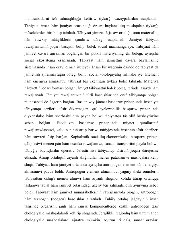 munasabatlarni teń salmaqlılıqǵa keltiriw tiykarǵı wazıypalardan esaplanadi. 
Tábiyaat, insan hám jámiyet ortasındaǵı óz-ara baylanıslılıq mashqalası tiykarǵı 
máselelerden biri bolıp tabıladı. Tábiyaat jámiettiiń jasaw ortalıǵı, onıń materiallıq 
hám ruwxıy mútajliklerin qandırıw dáregi esaplanadı. Jámiyet tábiyaat 
rawajlanıwınıń joqarı basqıshı bolıp, bólek social mazmunga iye. Tábiyaat hám 
jámiyet óz-ara ajıralmas boglangan bir pútkil materiyaning eki bólegi, ayriqsha 
social ekosistema esaplanadı. Tábiyaat hám jámiettiiń óz-ara baylanıslılıq 
sistemasında insan oraylıq orın iyeleydi. Insan bir waqtıniń ózinde de tábiyaat da 
jámiettiiń ajıralmaytuǵın bólegi bolıp, social -biologiyalıq mániske iye. Element 
hám energiya almasinuvi tábiyaat bar ekenligin tiykarı bolıp tabıladı. Materiya 
hárekettiń joqarı forması bolǵan jámiyet tábiyaattıń bólek bólegi retinde jasaydı hám 
rawajlanadı. Jámiyet rawajlanıwınıń túrli basqıshlarında onıń tábiyaatqa bolǵan 
munasábeti de ózgerip barǵan. Baslanıwiy jámáát basqarıw princpıında insaniyat 
tábiyaatqa sezilerli tásir ótkermegen. qul iyelewshilik basqarıw princpıında 
dıyxanshılıq hám sharbashılıqtıń payda bolıwı tábiyaatqa tásirdiń kusheytiwine 
sebep 
bolǵan. 
Feodalizm 
basqarıw 
princpıında 
miynet 
qurallarınıń 
rawajlanıwlashuvi, xalıq sanınıń artıp barıwı nátiyjesinde insannıń tásir sheńberi 
hám súwreti ósip barǵan. Kapitalıstik sociallıq-ekonomikalıq basqarıw princpı 
qáliplesiwi menen pán hám texnika rawajlanıwı, sanaat, transporttıń payda bolıwı, 
tábiyǵıy baylıqlardıń operativ ózlestiriliwi tábiyaatqa tásirdiń joqarı dárejesine 
etkazdi. Átirap ortalıqtıń zıyanlı shıǵındılar menen pataslanıwı mashqalası kelip 
shıqtı. Tábiyaat hám jámiyet ortasında ayriqsha antropogen element hám energiya 
almasinuvi payda boldı. Antropogen element almasinuvi yaǵniy sheki onimlerin 
tábiyaattan oshig'i menen alınıwı hám zıyanlı shıǵındı xolida átirap ortalıqqa 
taslanıwı tabial hám jámiyet ortasındaǵı ázeliy teń salmaqlılıqtıń aynıwına sebep 
boldı. Tábiyaat hám jámiyet munasábetleriniń rawajlanıwda biogen, antropogen 
hám texnogen (noogen) basqıshlar ajratıladı. Tubiiy ortalıq jaǵdayınıń insan 
tásirinde o'/garishi, janlı hám jansız komponentlerge kúshli antropogen tásir 
ekologiyalıq mashqalalardi keltirip shıǵaradı. Jergilikli, regionlıq hám umumjahon 
ekologiyalıq mashqalalardi ajıratıw múmkin. Ayırım iri qala, sanaat orayları 
