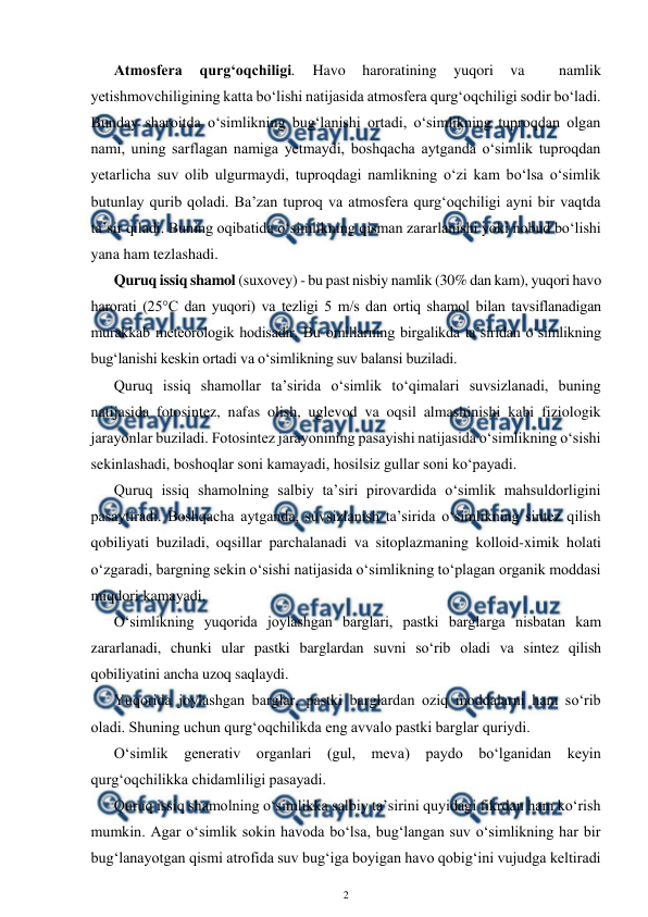  
2 
 
Atmosfera 
qurg‘oqchiligi. 
Havo 
haroratining 
yuqori 
va 
 
namlik  
yetishmovchiligining katta bo‘lishi natijasida atmosfera qurg‘oqchiligi sodir bo‘ladi. 
Bunday sharoitda o‘simlikning bug‘lanishi ortadi, o‘simlikning tuproqdan olgan 
nami, uning sarflagan namiga yetmaydi, boshqacha aytganda o‘simlik tuproqdan 
yetarlicha suv olib ulgurmaydi, tuproqdagi namlikning o‘zi kam bo‘lsa o‘simlik 
butunlay qurib qoladi. Ba’zan tuproq va atmosfera qurg‘oqchiligi ayni bir vaqtda 
ta’sir qiladi. Buning oqibatida o‘simlikning qisman zararlanishi yoki nobud bo‘lishi 
yana ham tezlashadi. 
Quruq issiq shamol (suxovey) - bu past nisbiy namlik (30% dan kam), yuqori havo 
harorati (25°C dan yuqori) va tezligi 5 m/s dan ortiq shamol bilan tavsiflanadigan 
murakkab meteorologik hodisadir. Bu omillarning birgalikda ta’siridan o‘simlikning 
bug‘lanishi keskin ortadi va o‘simlikning suv balansi buziladi. 
Quruq issiq shamollar ta’sirida o‘simlik to‘qimalari suvsizlanadi, buning 
natijasida fotosintez, nafas olish, uglevod va oqsil almashinishi kabi fiziologik 
jarayonlar buziladi. Fotosintez jarayonining pasayishi natijasida o‘simlikning o‘sishi 
sekinlashadi, boshoqlar soni kamayadi, hosilsiz gullar soni ko‘payadi. 
Quruq issiq shamolning salbiy ta’siri pirovardida o‘simlik mahsuldorligini 
pasaytiradi. Boshqacha aytganda, suvsizlanish ta’sirida o‘simlikning sintez qilish 
qobiliyati buziladi, oqsillar parchalanadi va sitoplazmaning kolloid-ximik holati 
o‘zgaradi, bargning sekin o‘sishi natijasida o‘simlikning to‘plagan organik moddasi 
miqdori kamayadi. 
O‘simlikning yuqorida joylashgan barglari, pastki barglarga nisbatan kam 
zararlanadi, chunki ular pastki barglardan suvni so‘rib oladi va sintez qilish 
qobiliyatini ancha uzoq saqlaydi. 
Yuqorida joylashgan barglar, pastki barglardan oziq moddalarni ham so‘rib 
oladi. Shuning uchun qurg‘oqchilikda eng avvalo pastki barglar quriydi. 
O‘simlik generativ organlari (gul, meva) paydo bo‘lganidan keyin 
qurg‘oqchilikka chidamliligi pasayadi. 
Quruq issiq shamolning o‘simlikka salbiy ta’sirini quyidagi fikrdan ham ko‘rish 
mumkin. Agar o‘simlik sokin havoda bo‘lsa, bug‘langan suv o‘simlikning har bir 
bug‘lanayotgan qismi atrofida suv bug‘iga boyigan havo qobig‘ini vujudga keltiradi 
