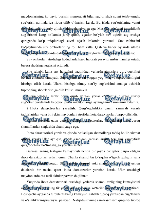  
6 
 
maydonlarining ko‘payib borishi munosabati bilan sug‘orishda suvni tejab-tergab, 
sug‘orish normalariga rioya qilib o‘tkazish kerak. Bu ishda sug‘orishning yangi 
texnologiyalarini joriy qilish muhim ahamiyatga ega. Masalan, g‘o‘zani tomchilatib 
sug‘orishni keng ko‘lamda joriy qilish, egatlar bo‘ylab suv oqizib sug‘orishga 
qaraganda ko‘p miqdordagi suvni tejash imkonini yaratadi. Suv zahirasini 
ko‘paytirishda suv omborlarining roli ham katta. Qish va bahor oylarida ularda 
yig‘ilgan suvlarni yozda dalalardagi ekinlar va yaylovlarni sug‘orishda sarflanadi.  
Suv omborlari atrofidagi hududlarda havo harorati pasayib, nisbiy namligi ortadi, 
bu esa shudring nuqtasini orttiradi. 
Shu sababli katta suv havzalari yaqinidagi yerlarda atmosfera qurg‘oqchiligi 
bo‘lish ehtimoli kamayadi. Sug‘orishda avval yoqqan yog‘inlar va tuproq namligini 
hisobga olish kerak. Ularni hisobga olmay sun’iy sug‘orishni amalga oshirish 
tuproqning sho‘rlanishiga olib kelishi mumkin. 
Mirzacho‘ldagi asrlar bo‘yi qurib yotgan yerlar o‘zlashtirilib, ular sun’iy 
sug‘orish yordamida bepoyon paxta maydonlariga aylanganini hammamiz bilamiz. 
2. Ihota daraxtzorlar yaratish. Qurg‘oqchilikka qarshi samarali kurash 
tadbirlaridan yana biri ekin maydonlari atrofida ihota daraxtzorlari barpo qilishdir. 
Dalalar atrofida uzun qatorlab ekilgan daraxtzorlar, bu dalalarni issiq quruq 
shamollardan saqlashda ahamiyatga ega.  
Ihota daraxtzorlari yozda va qishda bo‘ladigan shamollarga to‘siq bo‘lib xizmat 
qilishi kerak. Ular ayniqsa, yozda esadigan garmsellarning tezligini kamaytirib 
qurg‘oqchilik bo‘lmasligiga yordamlashadi. 
Garmsellarning tezligini kamaytirish uchun bir joyda bir qator barpo etilgan 
ihota daraxtzorlari yetarli emas. Chunki shamol bu to‘siqdan o‘tgach tezligini yana 
asta-sekin oshirib boradi. Shu sababli garmsel yoki shamolni yo‘q qilish uchun 
dalalarda bir necha qator ihota daraxtzorlar yaratish kerak. Ular orasidagi 
maydonlarda esa turli ekinlar parvarish qilinadi. 
Yuqorida ihota daraxtzorlari orasidagi yerlarda shamol tezligining kamayishini 
aytdik, bu esa havoning tik yo‘nalishda yuqoriga ko‘tarilib aralashishini susaytiradi. 
Boshqacha aytganda turbulentlikning kamayishi sababli tuproq yuzasidan bug‘lanishi 
va o‘simlik transpiratsiyasi pasayadi. Natijada suvning samarasiz sarfi qisqarib, tuproq 
