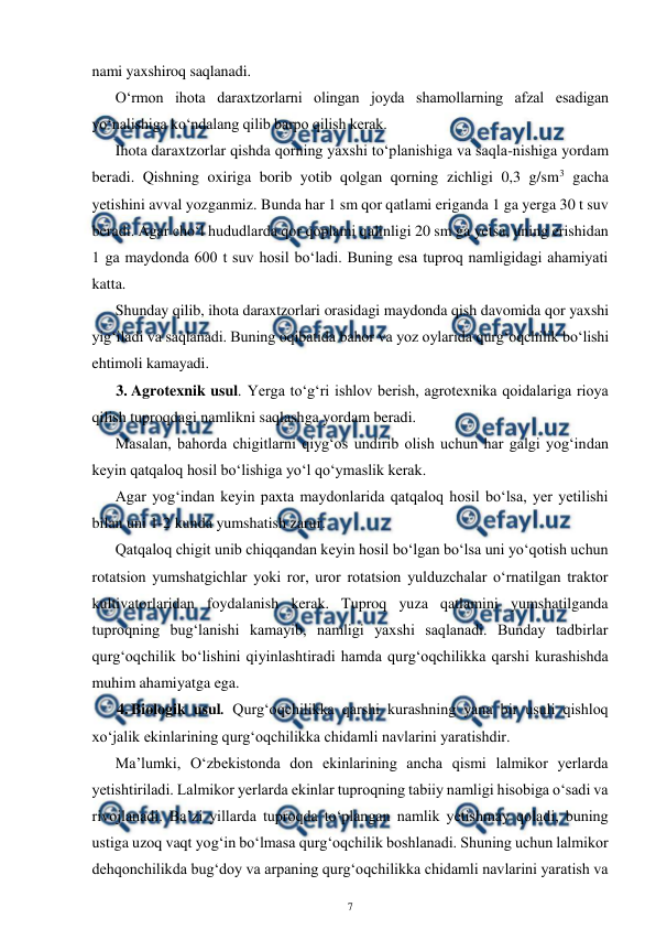  
7 
 
nami yaxshiroq saqlanadi. 
O‘rmon ihota daraxtzorlarni olingan joyda shamollarning afzal esadigan 
yo‘nalishiga ko‘ndalang qilib barpo qilish kerak.  
Ihota daraxtzorlar qishda qorning yaxshi to‘planishiga va saqla-nishiga yordam 
beradi. Qishning oxiriga borib yotib qolgan qorning zichligi 0,3 g/sm3 gacha 
yetishini avval yozganmiz. Bunda har 1 sm qor qatlami eriganda 1 ga yerga 30 t suv 
beradi. Agar cho‘l hududlarda qor qoplami qalinligi 20 sm ga yetsa, uning erishidan 
1 ga maydonda 600 t suv hosil bo‘ladi. Buning esa tuproq namligidagi ahamiyati 
katta. 
Shunday qilib, ihota daraxtzorlari orasidagi maydonda qish davomida qor yaxshi 
yig‘iladi va saqlanadi. Buning oqibatida bahor va yoz oylarida qurg‘oqchilik bo‘lishi 
ehtimoli kamayadi. 
3. Agrotexnik usul. Yerga to‘g‘ri ishlov berish, agrotexnika qoidalariga rioya 
qilish tuproqdagi namlikni saqlashga yordam beradi. 
Masalan, bahorda chigitlarni qiyg‘os undirib olish uchun har galgi yog‘indan 
keyin qatqaloq hosil bo‘lishiga yo‘l qo‘ymaslik kerak. 
Agar yog‘indan keyin paxta maydonlarida qatqaloq hosil bo‘lsa, yer yetilishi 
bilan uni 1-2 kunda yumshatish zarur. 
Qatqaloq chigit unib chiqqandan keyin hosil bo‘lgan bo‘lsa uni yo‘qotish uchun 
rotatsion yumshatgichlar yoki ror, uror rotatsion yulduzchalar o‘rnatilgan traktor 
kultivatorlaridan foydalanish kerak. Tuproq yuza qatlamini yumshatilganda 
tuproqning bug‘lanishi kamayib, namligi yaxshi saqlanadi. Bunday tadbirlar 
qurg‘oqchilik bo‘lishini qiyinlashtiradi hamda qurg‘oqchilikka qarshi kurashishda 
muhim ahamiyatga ega.  
4. Biologik usul. Qurg‘oqchilikka qarshi kurashning yana bir usuli qishloq 
xo‘jalik ekinlarining qurg‘oqchilikka chidamli navlarini yaratishdir. 
Ma’lumki, O‘zbekistonda don ekinlarining ancha qismi lalmikor yerlarda 
yetishtiriladi. Lalmikor yerlarda ekinlar tuproqning tabiiy namligi hisobiga o‘sadi va 
rivojlanadi. Ba’zi yillarda tuproqda to‘plangan namlik yetishmay qoladi, buning 
ustiga uzoq vaqt yog‘in bo‘lmasa qurg‘oqchilik boshlanadi. Shuning uchun lalmikor 
dehqonchilikda bug‘doy va arpaning qurg‘oqchilikka chidamli navlarini yaratish va 
