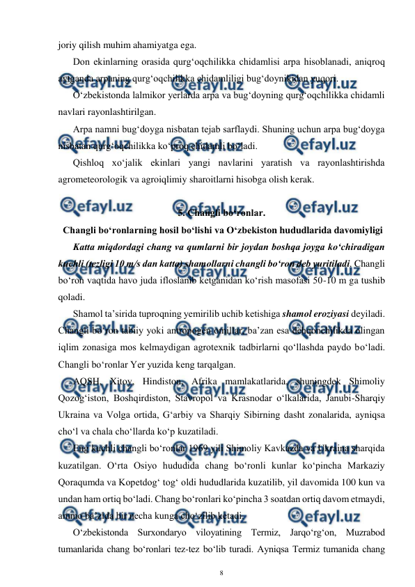  
8 
 
joriy qilish muhim ahamiyatga ega. 
Don ekinlarning orasida qurg‘oqchilikka chidamlisi arpa hisoblanadi, aniqroq 
aytganda arpaning qurg‘oqchilikka chidamliligi bug‘doynikidan yuqori. 
O‘zbekistonda lalmikor yerlarda arpa va bug‘doyning qurg‘oqchilikka chidamli 
navlari rayonlashtirilgan. 
Arpa namni bug‘doyga nisbatan tejab sarflaydi. Shuning uchun arpa bug‘doyga 
nisbatan qurg‘oqchilikka ko‘proq chidamli bo‘ladi. 
Qishloq xo‘jalik ekinlari yangi navlarini yaratish va rayonlashtirishda 
agrometeorologik va agroiqlimiy sharoitlarni hisobga olish kerak. 
 
5. Changli bo‘ronlar. 
 Changli bo‘ronlarning hosil bo‘lishi va O‘zbekiston hududlarida davomiyligi 
Katta miqdordagi chang va qumlarni bir joydan boshqa joyga ko‘chiradigan 
kuchli (tezligi 10 m/s dan katta) shamollarni changli bo‘ron deb yuritiladi. Changli 
bo‘ron vaqtida havo juda ifloslanib ketganidan ko‘rish masofasi 50-10 m ga tushib 
qoladi.  
Shamol ta’sirida tuproqning yemirilib uchib ketishiga shamol eroziyasi deyiladi. 
Changli bo‘ron tabiiy yoki antropogen omillar, ba’zan esa dehqonchilikda olingan 
iqlim zonasiga mos kelmaydigan agrotexnik tadbirlarni qo‘llashda paydo bo‘ladi. 
Changli bo‘ronlar Yer yuzida keng tarqalgan. 
AQSH, Xitoy, Hindiston, Afrika mamlakatlarida, shuningdek Shimoliy 
Qozog‘iston, Boshqirdiston, Stavropol va Krasnodar o‘lkalarida, Janubi-Sharqiy 
Ukraina va Volga ortida, G‘arbiy va Sharqiy Sibirning dasht zonalarida, ayniqsa 
cho‘l va chala cho‘llarda ko‘p kuzatiladi. 
Eng kuchli changli bo‘ronlar 1969 yili Shimoliy Kavkazda va Ukraina sharqida 
kuzatilgan. O‘rta Osiyo hududida chang bo‘ronli kunlar ko‘pincha Markaziy 
Qoraqumda va Kopetdog‘ tog‘ oldi hududlarida kuzatilib, yil davomida 100 kun va 
undan ham ortiq bo‘ladi. Chang bo‘ronlari ko‘pincha 3 soatdan ortiq davom etmaydi, 
ammo ba’zida bir necha kunga cho‘zilib ketadi. 
O‘zbekistonda Surxondaryo viloyatining Termiz, Jarqo‘rg‘on, Muzrabod 
tumanlarida chang bo‘ronlari tez-tez bo‘lib turadi. Ayniqsa Termiz tumanida chang 
