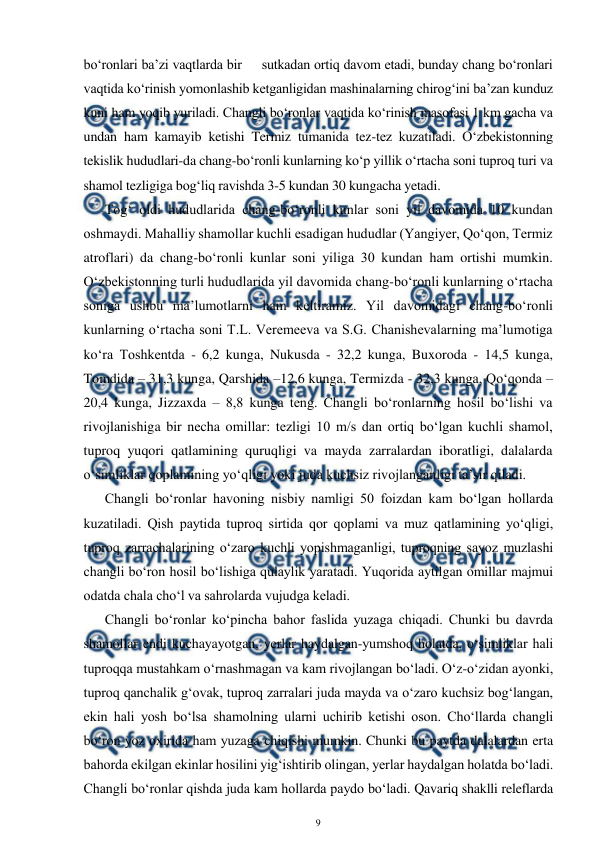  
9 
 
bo‘ronlari ba’zi vaqtlarda bir     sutkadan ortiq davom etadi, bunday chang bo‘ronlari 
vaqtida ko‘rinish yomonlashib ketganligidan mashinalarning chirog‘ini ba’zan kunduz 
kuni ham yoqib yuriladi. Changli bo‘ronlar vaqtida ko‘rinish masofasi 1 km gacha va 
undan ham kamayib ketishi Termiz tumanida tez-tez kuzatiladi. O‘zbekistonning 
tekislik hududlari-da chang-bo‘ronli kunlarning ko‘p yillik o‘rtacha soni tuproq turi va 
shamol tezligiga bog‘liq ravishda 3-5 kundan 30 kungacha yetadi. 
Tog‘ oldi hududlarida chang-bo‘ronli kunlar soni yil davomida 10 kundan 
oshmaydi. Mahalliy shamollar kuchli esadigan hududlar (Yangiyer, Qo‘qon, Termiz 
atroflari) da chang-bo‘ronli kunlar soni yiliga 30 kundan ham ortishi mumkin. 
O‘zbekistonning turli hududlarida yil davomida chang-bo‘ronli kunlarning o‘rtacha 
soniga ushbu ma’lumotlarni ham keltiramiz. Yil davomidagi chang-bo‘ronli 
kunlarning o‘rtacha soni T.L. Veremeeva va S.G. Chanishevalarning ma’lumotiga 
ko‘ra Toshkentda - 6,2 kunga, Nukusda - 32,2 kunga, Buxoroda - 14,5 kunga, 
Tomdida – 31,3 kunga, Qarshida –12,6 kunga, Termizda - 32,3 kunga, Qo‘qonda – 
20,4 kunga, Jizzaxda – 8,8 kunga teng. Changli bo‘ronlarning hosil bo‘lishi va 
rivojlanishiga bir necha omillar: tezligi 10 m/s dan ortiq bo‘lgan kuchli shamol, 
tuproq yuqori qatlamining quruqligi va mayda zarralardan iboratligi, dalalarda 
o‘simliklar qoplamining yo‘qligi yoki juda kuchsiz rivojlanganligi ta’sir qiladi. 
Changli bo‘ronlar havoning nisbiy namligi 50 foizdan kam bo‘lgan hollarda 
kuzatiladi. Qish paytida tuproq sirtida qor qoplami va muz qatlamining yo‘qligi, 
tuproq zarrachalarining o‘zaro kuchli yopishmaganligi, tuproqning sayoz muzlashi 
changli bo‘ron hosil bo‘lishiga qulaylik yaratadi. Yuqorida aytilgan omillar majmui 
odatda chala cho‘l va sahrolarda vujudga keladi. 
Changli bo‘ronlar ko‘pincha bahor faslida yuzaga chiqadi. Chunki bu davrda 
shamollar endi kuchayayotgan, yerlar haydalgan-yumshoq holatda, o‘simliklar hali 
tuproqqa mustahkam o‘rnashmagan va kam rivojlangan bo‘ladi. O‘z-o‘zidan ayonki, 
tuproq qanchalik g‘ovak, tuproq zarralari juda mayda va o‘zaro kuchsiz bog‘langan, 
ekin hali yosh bo‘lsa shamolning ularni uchirib ketishi oson. Cho‘llarda changli 
bo‘ron yoz oxirida ham yuzaga chiqishi mumkin. Chunki bu paytda dalalardan erta 
bahorda ekilgan ekinlar hosilini yig‘ishtirib olingan, yerlar haydalgan holatda bo‘ladi. 
Changli bo‘ronlar qishda juda kam hollarda paydo bo‘ladi. Qavariq shaklli releflarda 
