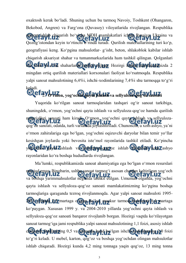  
3 
 
oxaktosh kerak bo‘ladi. Shuning uchun bu tarmoq Navoiy, Toshkent (Ohangaron, 
Bekobod, Angren) va Farg‘ona (Quvasoy) viloyatlarida rivojlangan. Respublika 
sement ishlab chiqarish bo‘yicha MDH mamlakatlari ichida Rossiya, Ukraina va 
Qozog‘istondan keyin to‘rtinchi o‘rinda turadi. Qurilish materiallarining turi ko‘p, 
geografiyasi keng. Ko‘pgina mahsulotlar- g‘isht, beton, shlakoblok kabilar ishlab 
chiqarish aksariyat shahar va tumanmarkazlarida ham tashkil qilingan. Qolganlari 
esa yirik va o‘rta shaharlarda tashkil etilgan. Hozirgi kunda mamlakatimizda 2 
mingdan ortiq qurilish materiallari korxonalari faoliyat ko‘rsatmoqda. Respublika 
yalpi sanoat mahsulotining 6,4%i, ishchi-xodimlarining 7,4%i shu tarmoqqa to‘g‘ri 
keladi. 
2. O‘rmon, yog‘ochni qayta ishlash va sellyuloza-qog‘oz sanoati 
Yuqorida ko‘rilgan sanoat tarmoqlaridan tashqari og‘ir sanoat tarkibiga, 
shuningdek, o‘rmon, yog‘ochni qayta ishlash va sellyuloza-qog‘oz hamda qurilish 
materiallari sanoati ham kiradi. O‘rmon, yog‘ochni qayta ishlash va sellyuloza-
qog‘oz sanoati, odatda, turli variantda joylashtiriladi. Chunonchi, u xom ashyo, ya’ni 
o‘rmon zahiralariga ega bo‘lgan, yog‘ochni oqizuvchi daryolar bilan temir yo‘llar 
kesishgan joylarda yoki bevosita iste’mol rayonlarida tashkil etiladi. Ko‘pincha 
yog‘ochni qayta ishlash va sellyuloza-qog‘oz ishlab chiqarish xom ashyo 
rayonlaridan ko‘ra boshqa hududlarda rivojlangan. 
Ma’lumki, respublikamizda sanoat ahamiyatiga ega bo‘lgan o‘rmon resurslari 
mavjud emas. Binobarin, ushbu sanoat tarmog‘i asosan chetdan keltirilgan yog‘och 
va boshqa yarimmahsulotlar negizida tashkil etilgan. Umuman olganda, yog‘ochni 
qayta ishlash va sellyuloza-qog‘oz sanoati mamlakatimizning ko‘pgina boshqa 
tarmoqlariga qaraganda tezroq rivojlanmoqda. Agar yalpi sanoat mahsuloti 1995-
2013 yillarda 2,5 martaga o‘sgan bo‘lsa, mazkur tarmoq mahsuloti 8,4 martaga 
ko‘paygan. Xususan 1999 y. va 2004-2010 yillarda yog‘ochni qayta ishlash va 
sellyuloza-qog‘oz sanoati barqaror rivojlanib borgan. Hozirgi vaqtda ko‘rilayotgan 
sanoat tarmog‘iga jami respublika yalpi sanoat mahsulotining 1,1 foizi, asosiy ishlab 
chiqarish fondlarining 0,5 va sanoatda band bo‘lgan ishchi-xodimlarning 2,0 foizi 
to‘g‘ri keladi. U mebel, karton, qog‘oz va boshqa yog‘ochdan olingan mahsulotlar 
ishlab chiqaradi. Hozirgi kunda 4,2 ming tonnaga yaqin qog‘oz, 13 ming tonna 
