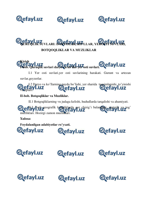  
 
 
 
 
 
 
QURUQLIK SUVLARI: DARYOLAR, KO’LLAR, YEROSTI SUVLARI, 
BOTQOQLIKLAR VA MUZLIKLAR 
 
Kirish  
I-bob. Quruqlik suvlari daryo va ko’llar yer osti suvlari. 
I.1 Yer osti suvlari,yer osti suvlarining harakati. Gurunt va artezan 
suvlar,geyzerlar. 
I.2 Daryo va ko’llarning paydo bo’lishi, yer sharida  taqsimlanishi, to’yinishi 
va tiplari. 
II-bob. Botqoqliklar va Muzliklar. 
II.1 Botqoqliklarning vu judaga kelishi, hududlarda tarqalishi va ahamiyati. 
II.2 Turli geografik kengliklarda qor chizig’i balandligi, materik va tog’ 
muzliklari. Hozirgi zamon muzliklari. 
Xulosa: 
Foydalanilgan adabiyotlar ro’yxati.  
 
 
 
 
 
 
 
 
 
 
