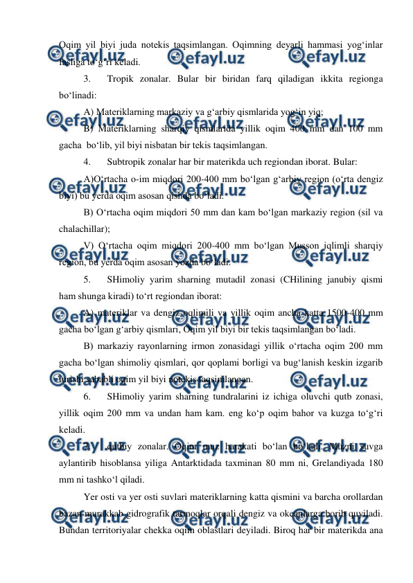  
 
Oqim yil biyi juda notekis taqsimlangan. Oqimning deyarli hammasi yog‘inlar 
fasliga to‘g‘ri keladi. 
3. 
Tropik zonalar. Bular bir biridan farq qiladigan ikkita regionga 
bo‘linadi: 
A) Materiklarning markaziy va g‘arbiy qismlarida yog‘in yiq; 
B) Materiklarning sharqiy qismlarida yillik oqim 400 mm dan 100 mm 
gacha  bo‘lib, yil biyi nisbatan bir tekis taqsimlangan. 
4. 
Subtropik zonalar har bir materikda uch regiondan iborat. Bular: 
A)O‘rtacha o-im miqdori 200-400 mm bo‘lgan g‘arbiy region (o‘rta dengiz 
biyi) bu yerda oqim asosan qishda bo‘ladi. 
B) O‘rtacha oqim miqdori 50 mm dan kam bo‘lgan markaziy region (sil va 
chalachillar); 
V) O‘rtacha oqim miqdori 200-400 mm bo‘lgan Musson iqlimli sharqiy 
region, bu yerda oqim asosan yozda bo‘ladi. 
5. 
SHimoliy yarim sharning mutadil zonasi (CHilining janubiy qismi 
ham shunga kiradi) to‘rt regiondan iborat: 
A) materiklar va dengiz oqlimili va yillik oqim ancha katta 1500-400 mm 
gacha bo‘lgan g‘arbiy qismlari, Oqim yil biyi bir tekis taqsimlangan bo‘ladi. 
B) markaziy rayonlarning irmon zonasidagi yillik o‘rtacha oqim 200 mm 
gacha bo‘lgan shimoliy qismlari, qor qoplami borligi va bug‘lanish keskin izgarib 
turishi sababli oqim yil biyi notekis taqsimlangan. 
6. 
SHimoliy yarim sharning tundralarini iz ichiga oluvchi qutb zonasi, 
yillik oqim 200 mm va undan ham kam. eng ko‘p oqim bahor va kuzga to‘g‘ri 
keladi. 
7. 
qutbiy zonalar. Oqim muz harakati bo‘lan bo‘ladi. Muzni suvga 
aylantirib hisoblansa yiliga Antarktidada taxminan 80 mm ni, Grelandiyada 180 
mm ni tashko‘l qiladi. 
Yer osti va yer osti suvlari materiklarning katta qismini va barcha orollardan 
bazan murakkab gidrografik tarmoqlar orqali dengiz va okeanlarga borib quyiladi. 
Bundan territoriyalar chekka oqim oblastlari deyiladi. Biroq har bir materikda ana 
