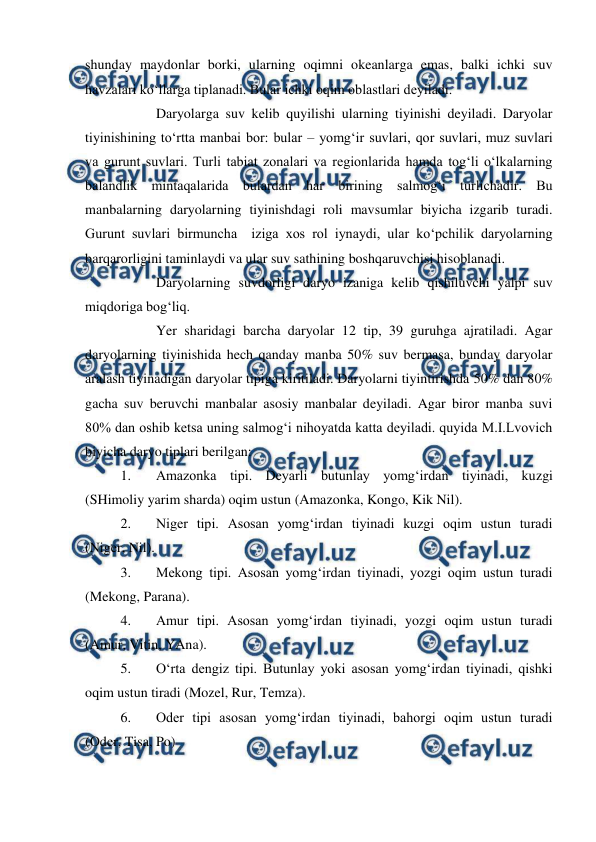  
 
shunday maydonlar borki, ularning oqimni okeanlarga emas, balki ichki suv 
havzalari ko‘llarga tiplanadi. Bular ichki oqim oblastlari deyiladi. 
 
Daryolarga suv kelib quyilishi ularning tiyinishi deyiladi. Daryolar 
tiyinishining to‘rtta manbai bor: bular – yomg‘ir suvlari, qor suvlari, muz suvlari 
va gurunt suvlari. Turli tabiat zonalari va regionlarida hamda tog‘li o‘lkalarning 
balandlik mintaqalarida bulardan har birining salmog‘i turlichadir. Bu 
manbalarning daryolarning tiyinishdagi roli mavsumlar biyicha izgarib turadi. 
Gurunt suvlari birmuncha  iziga xos rol iynaydi, ular ko‘pchilik daryolarning 
barqarorligini taminlaydi va ular suv sathining boshqaruvchisi hisoblanadi. 
 
Daryolarning suvdorligi daryo izaniga kelib qishiluvchi yalpi suv 
miqdoriga bog‘liq. 
 
Yer sharidagi barcha daryolar 12 tip, 39 guruhga ajratiladi. Agar 
daryolarning tiyinishida hech qanday manba 50% suv bermasa, bunday daryolar 
aralash tiyinadigan daryolar tipiga kiritiladi. Daryolarni tiyintirishda 50% dan 80% 
gacha suv beruvchi manbalar asosiy manbalar deyiladi. Agar biror manba suvi 
80% dan oshib ketsa uning salmog‘i nihoyatda katta deyiladi. quyida M.I.Lvovich 
biyicha daryo tiplari berilgan: 
1. 
Amazonka tipi. Deyarli butunlay yomg‘irdan tiyinadi, kuzgi 
(SHimoliy yarim sharda) oqim ustun (Amazonka, Kongo, Kik Nil). 
2. 
Niger tipi. Asosan yomg‘irdan tiyinadi kuzgi oqim ustun turadi 
(Niger, Nil). 
3. 
Mekong tipi. Asosan yomg‘irdan tiyinadi, yozgi oqim ustun turadi 
(Mekong, Parana). 
4. 
Amur tipi. Asosan yomg‘irdan tiyinadi, yozgi oqim ustun turadi 
(Amur, Vitin, YAna). 
5. 
O‘rta dengiz tipi. Butunlay yoki asosan yomg‘irdan tiyinadi, qishki 
oqim ustun tiradi (Mozel, Rur, Temza). 
6. 
Oder tipi asosan yomg‘irdan tiyinadi, bahorgi oqim ustun turadi 
(Oder, Tisa, Po) 
