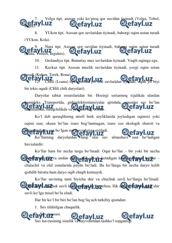  
 
7. 
Volga tipi, asosan yoki ko‘proq qor suvidan tiyinadi (Volga, Tobol, 
Dajla). 
8. 
YUkon tipi. Asosan qor suvlaridan tiyinadi, bahorgi oqim ustun turadi 
(YUkon, Kola). 
9. 
Nura tipi. Asosan qor suvidan tiyinadi, bahorgi oqim ustun turadi 
(Nura, Yerusli, Ingulets). 
10. 
Grelandiya tipi. Butunlay muz suvlaridan tiyinadi. Vaqtli oqimga ega.  
11. 
Kavkaz tipi. Asosan muzlik suvlaridan tiyinadi, yozgi oqim ustun 
turadi (Kuban, Terek, Rona). 
12. 
CHili (Loana) tipi. Asosan yer osti suvlaridan tiyinadi, oqim yil biyi 
bir tekis oqadi (CHili chili daryolari). 
Daryolar tabiat resurslaridan bir. Hozirgi sertarmoq xijalikda ulardan 
kompleks. Transportda, gidroelektrostansiyalar qirishda, sanoatni suv bo‘lan 
taminlashda, baliqchilikda va yerlarni sug‘oriladi. 
Ko‘l deb quruqlikning atrofi berk soyliklarida joylashgan oqimsiz yoki 
oqimi sust, okean bo‘lan izaro bog‘lanmagan, izaro xos ekologik sharoit va 
organizmlarga ega bo‘lgan suv havzalariga aytiladi. 
Ko‘llarning daryolardan farqi ular suv almashuvi sust bo‘ladigan 
havzalardir. 
Ko‘llar ham bir necha turga bo‘linadi: Oqar ko‘llar – bir yoki bir necha 
daryolar quyilib va undan daryo oqib chiqib ketadigan ko‘llar. Oqmas ko‘llar – 
chalachil va chil zonalarida paydo bo‘ladi. Bu ko‘llarga bir necha daryo kelib 
qishilib birorta ham daryo oqib chiqib ketmaydi. 
Ko‘llar suvining tami biyicha shir va chuchuk suvli ko‘llarga bo‘linadi. 
CHad ko‘li chuchuk suvli ko‘lga misol bo‘lsa, elton, Ilik dengiz va boshqalar shir 
suvli ko‘lga misol bo‘la oladi. 
Har bir ko‘l bir biri bo‘lan bog‘liq uch tarkibiy qismdan: 
1. Suv tildirilgan chuqurlik. 
2. Suv massasi. 
Suv havzasining isimlik va hayvonotdan tashko‘l topganligi. 
