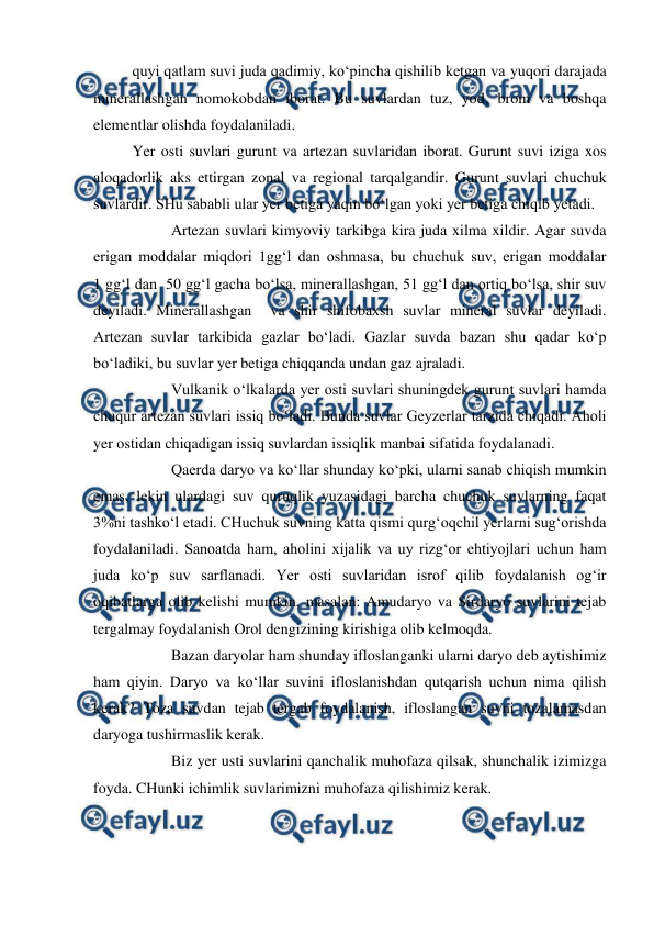  
 
quyi qatlam suvi juda qadimiy, ko‘pincha qishilib ketgan va yuqori darajada 
minerallashgan nomokobdan iborat. Bu suvlardan tuz, yod, brom va boshqa 
elementlar olishda foydalaniladi. 
Yer osti suvlari gurunt va artezan suvlaridan iborat. Gurunt suvi iziga xos 
aloqadorlik aks ettirgan zonal va regional tarqalgandir. Gurunt suvlari chuchuk 
suvlardir. SHu sababli ular yer betiga yaqin bo‘lgan yoki yer betiga chiqib yetadi. 
 
Artezan suvlari kimyoviy tarkibga kira juda xilma xildir. Agar suvda 
erigan moddalar miqdori 1gg‘l dan oshmasa, bu chuchuk suv, erigan moddalar  
1 gg‘l dan  50 gg‘l gacha bo‘lsa, minerallashgan, 51 gg‘l dan ortiq bo‘lsa, shir suv 
deyiladi. Minerallashgan  va shir shifobaxsh suvlar mineral suvlar deyiladi. 
Artezan suvlar tarkibida gazlar bo‘ladi. Gazlar suvda bazan shu qadar ko‘p 
bo‘ladiki, bu suvlar yer betiga chiqqanda undan gaz ajraladi. 
 
Vulkanik o‘lkalarda yer osti suvlari shuningdek gurunt suvlari hamda 
chuqur artezan suvlari issiq bo‘ladi. Bunda suvlar Geyzerlar tarzida chiqadi. Aholi 
yer ostidan chiqadigan issiq suvlardan issiqlik manbai sifatida foydalanadi. 
 
Qaerda daryo va ko‘llar shunday ko‘pki, ularni sanab chiqish mumkin 
emas, lekin ulardagi suv quruqlik yuzasidagi barcha chuchuk suvlarning faqat 
3%ni tashko‘l etadi. CHuchuk suvning katta qismi qurg‘oqchil yerlarni sug‘orishda 
foydalaniladi. Sanoatda ham, aholini xijalik va uy rizg‘or ehtiyojlari uchun ham 
juda ko‘p suv sarflanadi. Yer osti suvlaridan isrof qilib foydalanish og‘ir 
oqibatlarga olib kelishi mumkin, masalan: Amudaryo va Sirdaryo suvlarini tejab 
tergalmay foydalanish Orol dengizining kirishiga olib kelmoqda. 
 
Bazan daryolar ham shunday ifloslanganki ularni daryo deb aytishimiz 
ham qiyin. Daryo va ko‘llar suvini ifloslanishdan qutqarish uchun nima qilish 
kerak? Toza suvdan tejab tergab foydalanish, ifloslangan suvni tozalamasdan 
daryoga tushirmaslik kerak. 
 
Biz yer usti suvlarini qanchalik muhofaza qilsak, shunchalik izimizga 
foyda. CHunki ichimlik suvlarimizni muhofaza qilishimiz kerak. 
 
 
 
