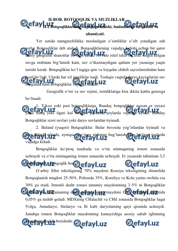  
 
                      II-BOB. BOTQOQLIK VA MUZLIKLAR 
II.1 Botqoqliklarning vujudaga kelishi, hududlarda tarqalishi va 
ahamiyati. 
Yer ustida namgarchilikka moslashgan o’simliklar o’sib yotadigan zah 
yerlar Botqoqliklar deb ataladi. Botqoqliklarning vujudga kelishi uchun bir qator 
tabiiy geografik sharoitlar bo‘lishi kerak. Avvalo relef tekis bo‘lishi singra kelgan 
suvga nisbatan big‘lanish kam, suv o’tkazmaydigan qatlam yer yuzasiga yaqin 
turishi kerak. Botqoqliklar ko‘l tagiga qim va loyqalar chikib sayozlanishidan ham 
hosil bo‘ladi. Ularda har xil isimliklar isadi. Toshqin vaqtida daryo kayiorlarini suv 
bosganda ham Botqoqliklar vujudga keladi. 
 
Geografik o‘rni va suv rejimi, isimliklariga kira ikkita kattta guruxga 
bo‘linadi:  
1. YAssi yoki past botqoqliklarga. Bunday botqoqliklar asosan er yuzasi 
yassi botiq yoki ilgari kul bo‘lgan joylarda, joylarda vujudga keladi. Bunday 
Botqoqliklar sizot suvlari yoki daryo suvlaridan tiyinadi.  
2. Baland (yuqori) Botqoqliklar. Bular bevosita yog‘inlardan tiyinadi va 
nam iqlimli erlarda, ayniqsa yog‘inga nisbatan bug‘lanish kam bo‘lgan joylarda 
vujudga keladi.  
Botqoqliklar ko‘proq tundrada va o‘rta mintaqaning irmon zonasida 
uchraydi va o‘rta mintaqaning irmon zonasida uchraydi. Er yuzasida tahminan 3,5 
million km kv Botqoqlik bor.  
G‘arbiy Sibir tekisligining 70% maydoni Rossiya tekisligining shimolida 
Botqoqlanish miqdori 25-50%, Poleseda 35%, Koreliya va Kola yarim orolida esa 
30% ga etadi. Irmonli dasht zonasi umumiy maydonining 3-5% ni Botqoqliklar 
tashko‘l esa, Ukrainaning dasht qismida uning maydoni 1,5% Orenburg oblastida 
0,05% ga tushib qoladi. MDXning CHalachil va CHil zonasida Botqoqliklar faqat 
Volga, Amudaryo, Sirdaryo va Ili kabi daryolarning quyi qismida uchraydi. 
Janubga tomon Botqoqliklar maydonning kamayishiga asosiy sabab iqlimning 
kontenentallashib borishidir.  
