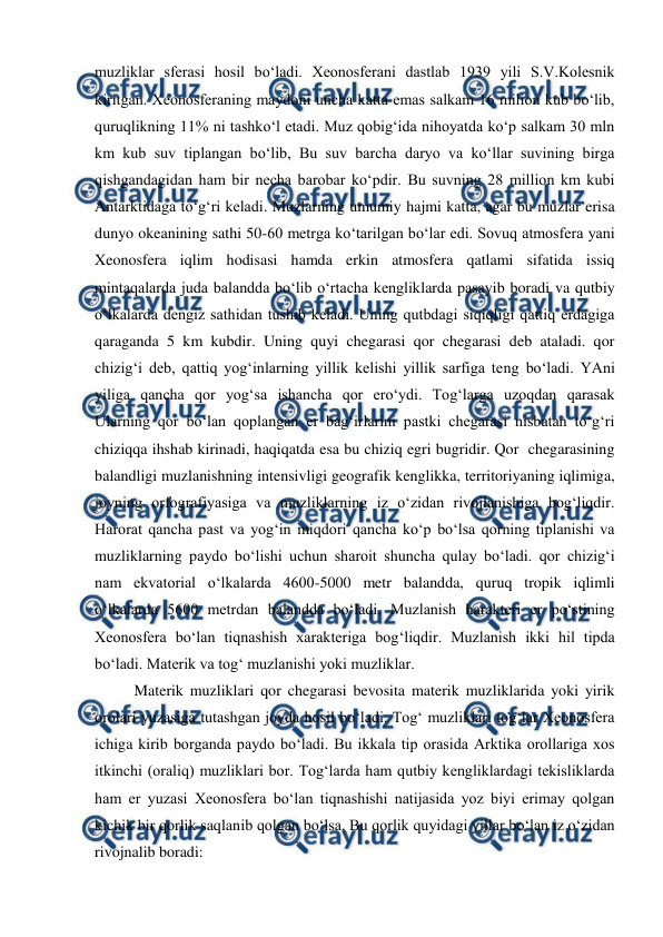  
 
muzliklar sferasi hosil bo‘ladi. Xeonosferani dastlab 1939 yili S.V.Kolesnik 
kiritgan. Xeonosferaning maydoni uncha katta emas salkam 16 milion kub bo‘lib, 
quruqlikning 11% ni tashko‘l etadi. Muz qobig‘ida nihoyatda ko‘p salkam 30 mln 
km kub suv tiplangan bo‘lib, Bu suv barcha daryo va ko‘llar suvining birga 
qishgandagidan ham bir necha barobar ko‘pdir. Bu suvning 28 million km kubi 
Antarktidaga to‘g‘ri keladi. Muzlarning umumiy hajmi katta, agar bu muzlar erisa 
dunyo okeanining sathi 50-60 metrga ko‘tarilgan bo‘lar edi. Sovuq atmosfera yani 
Xeonosfera iqlim hodisasi hamda erkin atmosfera qatlami sifatida issiq 
mintaqalarda juda balandda bo‘lib o‘rtacha kengliklarda pasayib boradi va qutbiy 
o‘lkalarda dengiz sathidan tushib keladi. Uning qutbdagi siqiqligi qattiq erdagiga 
qaraganda 5 km kubdir. Uning quyi chegarasi qor chegarasi deb ataladi. qor 
chizig‘i deb, qattiq yog‘inlarning yillik kelishi yillik sarfiga teng bo‘ladi. YAni 
yiliga qancha qor yog‘sa ishancha qor ero‘ydi. Tog‘larga uzoqdan qarasak 
Ularning qor bo‘lan qoplangan er bag‘irlarini pastki chegarasi nisbatan to‘g‘ri 
chiziqqa ihshab kirinadi, haqiqatda esa bu chiziq egri bugridir. Qor  chegarasining 
balandligi muzlanishning intensivligi geografik kenglikka, territoriyaning iqlimiga, 
joyning orfografiyasiga va muzliklarning iz o‘zidan rivojlanishiga bog‘liqdir. 
Harorat qancha past va yog‘in miqdori qancha ko‘p bo‘lsa qorning tiplanishi va 
muzliklarning paydo bo‘lishi uchun sharoit shuncha qulay bo‘ladi. qor chizig‘i 
nam ekvatorial o‘lkalarda 4600-5000 metr balandda, quruq tropik iqlimli 
o‘lkalarda 5600 metrdan balandda bo‘ladi. Muzlanish harakteri er po‘stining 
Xeonosfera bo‘lan tiqnashish xarakteriga bog‘liqdir. Muzlanish ikki hil tipda 
bo‘ladi. Materik va tog‘ muzlanishi yoki muzliklar.  
Materik muzliklari qor chegarasi bevosita materik muzliklarida yoki yirik 
orolari yuzasiga tutashgan joyda hosil bo‘ladi. Tog‘ muzliklari tog‘lar Xeonosfera 
ichiga kirib borganda paydo bo‘ladi. Bu ikkala tip orasida Arktika orollariga xos 
itkinchi (oraliq) muzliklari bor. Tog‘larda ham qutbiy kengliklardagi tekisliklarda 
ham er yuzasi Xeonosfera bo‘lan tiqnashishi natijasida yoz biyi erimay qolgan 
kichik bir qorlik saqlanib qolgan bo‘lsa, Bu qorlik quyidagi yillar bo‘lan iz o‘zidan 
rivojnalib boradi: 
