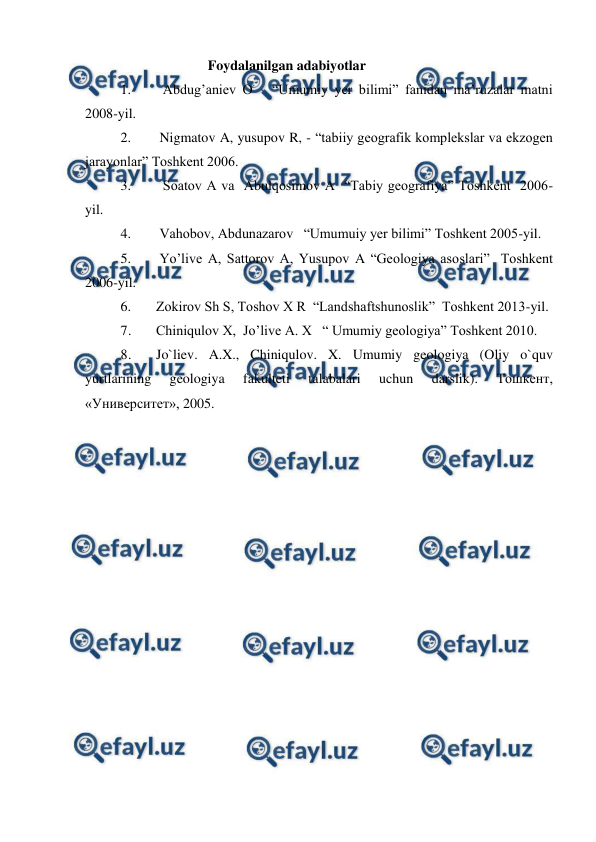  
 
                                   Foydalanilgan adabiyotlar   
1. 
  Abdug’aniev O   “Umumiy yer bilimi” fanidan ma’ruzalar matni 
2008-yil. 
2. 
 Nigmatov A, yusupov R, - “tabiiy geografik komplekslar va ekzogen 
jarayonlar” Toshkent 2006. 
3. 
  Soatov A va  Abulqosimov A  “Tabiy geografiya” Toshkent  2006-
yil. 
4. 
 Vahobov, Abdunazarov   “Umumuiy yer bilimi” Toshkent 2005-yil. 
5. 
 Yo’live A, Sattorov A, Yusupov A “Geologiya asoslari”  Toshkent   
2006-yil. 
6. 
Zokirov Sh S, Toshov X R  “Landshaftshunoslik”  Toshkent 2013-yil. 
7. 
Chiniqulov X,  Jo’live A. X   “ Umumiy geologiya” Toshkent 2010.  
8. 
Jo`liev. A.X., Chiniqulov. X. Umumiy geologiya (Oliy o`quv 
yurtlarining 
geologiya 
fakulteti 
talabalari 
uchun 
darslik). 
Тошкент, 
«Университет», 2005.  
 
 
 
 
 
 
