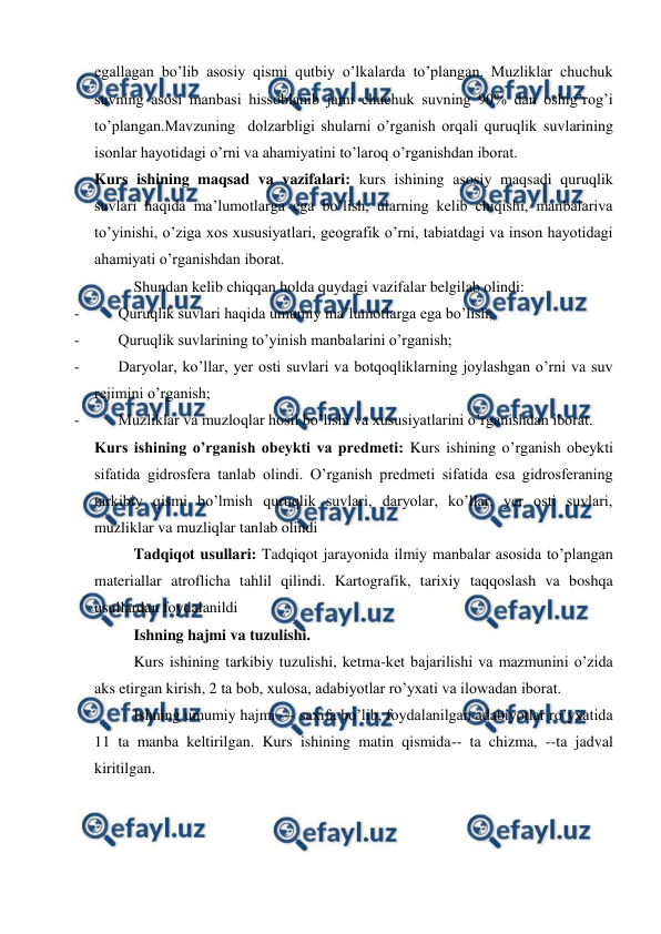  
 
egallagan bo’lib asosiy qismi qutbiy o’lkalarda to’plangan. Muzliklar chuchuk 
suvning asosi manbasi hissoblanib jami chuchuk suvning 90% dan oshig’rog’i 
to’plangan.Mavzuning  dolzarbligi shularni o’rganish orqali quruqlik suvlarining 
isonlar hayotidagi o’rni va ahamiyatini to’laroq o’rganishdan iborat.   
Kurs ishining maqsad va vazifalari: kurs ishining asosiy maqsadi quruqlik 
suvlari haqida ma’lumotlarga ega bo’lish, ularning kelib chiqishi, manbalariva 
to’yinishi, o’ziga xos xususiyatlari, geografik o’rni, tabiatdagi va inson hayotidagi 
ahamiyati o’rganishdan iborat. 
Shundan kelib chiqqan holda quydagi vazifalar belgilab olindi: 
- 
Quruqlik suvlari haqida umumiy ma’lumotlarga ega bo’lish; 
- 
Quruqlik suvlarining to’yinish manbalarini o’rganish; 
- 
Daryolar, ko’llar, yer osti suvlari va botqoqliklarning joylashgan o’rni va suv 
rejimini o’rganish; 
- 
Muzliklar va muzloqlar hosil bo’lishi va xususiyatlarini o’rganishdan iborat. 
Kurs ishining o’rganish obeykti va predmeti: Kurs ishining o’rganish obeykti 
sifatida gidrosfera tanlab olindi. O’rganish predmeti sifatida esa gidrosferaning 
tarkibiy qismi bo’lmish quruqlik suvlari, daryolar, ko’llar, yer osti suvlari, 
muzliklar va muzliqlar tanlab olindi 
Tadqiqot usullari: Tadqiqot jarayonida ilmiy manbalar asosida to’plangan 
materiallar atroflicha tahlil qilindi. Kartografik, tarixiy taqqoslash va boshqa 
usullardan foydalanildi  
Ishning hajmi va tuzulishi.  
Kurs ishining tarkibiy tuzulishi, ketma-ket bajarilishi va mazmunini o’zida 
aks etirgan kirish, 2 ta bob, xulosa, adabiyotlar ro’yxati va ilowadan iborat. 
Ishning umumiy hajmi --- saxifa bo’lib, foydalanilgan adabiyotlar ro’yxatida 
11 ta manba keltirilgan. Kurs ishining matin qismida-- ta chizma, --ta jadval 
kiritilgan. 
 
 
 
