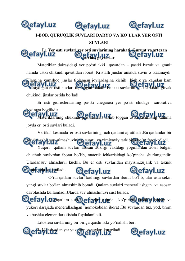  
 
 
 
I-BOB. QURUQLIK SUVLARI DARYO VA KO’LLAR YER OSTI 
SUVLARI 
I.1 Yer osti suvlari,yer osti suvlarining harakati. Gurunt va artezan 
suvlar, geyzerlar 
Materiklar doirasidagi yer po‘sti ikki  qavatdan – pastki bazalt va granit 
hamda ustki chikindi qavatidan iborat. Kristalli jinslar amalda suvni o’tkazmaydi. 
Ularning yumshoq jinslar tiplangan joylardagina kichik  kichik va kamdan kam  
uchraydigan er osti suvlari tuplangan buladi. Er osti suvlariningasosi kismi govak 
chukindi jinslar ostida bo’ladi. 
Er osti gidrosferasining pastki chegarasi yer po’sti chidagi  xarorativa 
bosimga boglikdir. 
Materiklarning chukindi jisimlaridan tarkib topgan ustki kisimning xamma 
joyda er  osti suvlari buladi. 
Vertikal kesmada  er osti suvlarining  uch qatlami ajratiladi .Bu qatlamlar bir  
biridan eshi ,suv  almashuvining  surati  va ximiyaviy tarkibiga ko’ra farq ko‘ladi. 
Yuqori  qatlam suvlari asosan xozirgi vaktdagi yoginlardan xosil bulgan 
chuchuk suvlvrdan iborat bo’lib, materik ichkarisidagi ko’pincha shurlangandir. 
Ulardansuv almashuvi kuchli. Bu er osti suvlaridan mayishi,xujalik va texnik 
taminotida kullaniladi. 
 
O’rta qatlam suvlari kadimgi suvlardan iborat bo’lib, ular asta sekin 
yangi suvlar bo‘lan almashinib boradi. Qatlam suvlairi menerallashgan  va asosan 
davolashda kullaniladi.Ularda suv almashinuvi sust buladi. 
 
Quyiqatlam suvi juda kadimiy juda , ko’pincha kushilib ketgan va 
yukori darajada menerallashgan  nomokobdan iborat .Bu suvlardan tuz, yod, brom 
va boshka elementlar olishda foydalaniladi. 
Litosfera suvlarning bir biriga qarshi ikki yo’nalishi bor: 
1. Mantiyadan yer yuzi tomon suvlar  kutariladi. 
