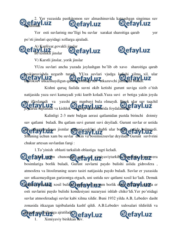  
 
2. Yer yuzasida pastkitomon suv almashinuvida katnashgan singimas suv 
kuzatiladi.  
Yer  osti suvlarinig mo’lligi bu suvlar  xarakat sharoitiga qarab         yer 
po’sti jinslari quyidagi xollarga ajraladi.  
A) Kapliyar,govakli jinslar 
B) teshikli jinslar  
V) Karstli jinslar, yorik jinslar 
YUza suvlari ancha yuzada joylashgan bo’lib ob xavo  sharoitiga qarab 
keskinravishda uzgarib turadi. YUza suvlari vjudga kelishi xilma xil, ular 
tuproksuv utkazmaydigan qatlam ustidagi suv  utkazuvchi jinslarda buladi. 
 
Kishni quruq faslida suvni okib ketishi gurunt suviga sizib o’tish 
natijasida yuza suvi kamayadi yoki kurib koladi.Yuza suvi  er betiga yakin joyda 
tez ifloslanadi  va  yaxshi suv manbayi bula olmaydi. Birok ular suv taqchil 
joylarda tuplanadi va kishlok   xujaligi maksadlarida foydalaniladi. 
 
Kalinligi 2-3 metr bulgan aerasi qatlamidan pastda birinchi  doimiy 
suv qatlami  buladi. Bu qatlam suvi gurunt suvi deyiladi. Gurunt suvlar er ustida 
suv utkazmaydigan jismlar qatlami yukligi ababli ular bosim  ostida bulmaydi. 
SHuning uchun xam bu suvlar  erkin va bosimsizsuvlar deyiladi. Gurunt  suvlvrini 
chukur artesan suvlardan farqi : 
1.To’yinish  oblasti tarkalish oblastiga  tugri keladi. 
2.Suv rejim chunonchi satxi va ximiyaviytarkibi bevosida atmosvera 
bosimlariga borlik buladi, Gurunt suvlarni paydo bulishi aslida gidrosfera , 
atmosfera va litosferaning uzaro tasiri natijasida paydo buladi. Suvlar er yuzasida 
suv utkazmaydigan garizontga etgach, uni ustida suv qatlami xosil ko‘ladi. Demak 
gurunt suvlarinig xosil bulishi englar bo‘lan xam borlik ekan .XIXasir oxirida er 
osti suvlarini paydo bulishi kondesiyasi nazaryasi ishlab chiko‘ldi.Yer po’stidagi 
suvlar atmosferadagi suvlar kabi xilma xildir. Buni 1932 yilda A.B, Lebedev dasht 
zonasida itkazgan tajribalarida kashf qildi. A.B.Lebedev xulosalari tildirildi va 
gurunt suvi hillariga ajratiladi:  
1. 
Ximiyaviy birikkan suv.  
