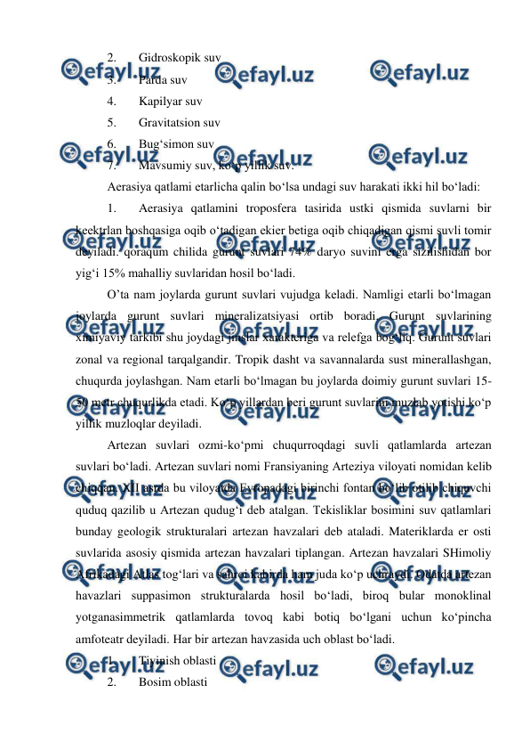  
 
2. 
Gidroskopik suv 
3. 
Parda suv 
4. 
Kapilyar suv 
5. 
Gravitatsion suv 
6. 
Bug‘simon suv 
7. 
Mavsumiy suv, ko‘p yillik suv.  
Aerasiya qatlami etarlicha qalin bo‘lsa undagi suv harakati ikki hil bo‘ladi:  
1. 
Aerasiya qatlamini troposfera tasirida ustki qismida suvlarni bir 
keektrlan boshqasiga oqib o‘tadigan ekier betiga oqib chiqadigan qismi suvli tomir 
deyiladi. qoraqum chilida gurunt suvlari 74% daryo suvini erga sizilishidan bor 
yig‘i 15% mahalliy suvlaridan hosil bo‘ladi.  
O’ta nam joylarda gurunt suvlari vujudga keladi. Namligi etarli bo‘lmagan 
joylarda gurunt suvlari mineralizatsiyasi ortib boradi. Gurunt suvlarining 
ximiyaviy tarkibi shu joydagi jinslar xarakteriga va relefga bog‘liq. Gurunt suvlari 
zonal va regional tarqalgandir. Tropik dasht va savannalarda sust minerallashgan, 
chuqurda joylashgan. Nam etarli bo‘lmagan bu joylarda doimiy gurunt suvlari 15-
50 metr chuqurlikda etadi. Ko‘p yillardan beri gurunt suvlarini muzlab yotishi ko‘p 
yillik muzloqlar deyiladi.  
Artezan suvlari ozmi-ko‘pmi chuqurroqdagi suvli qatlamlarda artezan 
suvlari bo‘ladi. Artezan suvlari nomi Fransiyaning Arteziya viloyati nomidan kelib 
chiqqan. XII asrda bu viloyatda Evropadagi birinchi fontan bo‘lib otilib chiquvchi 
quduq qazilib u Artezan qudug‘i deb atalgan. Tekisliklar bosimini suv qatlamlari 
bunday geologik strukturalari artezan havzalari deb ataladi. Materiklarda er osti 
suvlarida asosiy qismida artezan havzalari tiplangan. Artezan havzalari SHimoliy 
Afrikadagi Atlas tog‘lari va sahroi kabirda ham juda ko‘p uchraydi. Odatda artezan 
havazlari suppasimon strukturalarda hosil bo‘ladi, biroq bular monoklinal 
yotganasimmetrik qatlamlarda tovoq kabi botiq bo‘lgani uchun ko‘pincha 
amfoteatr deyiladi. Har bir artezan havzasida uch oblast bo‘ladi.  
1. 
Tiyinish oblasti 
2. 
Bosim oblasti 
