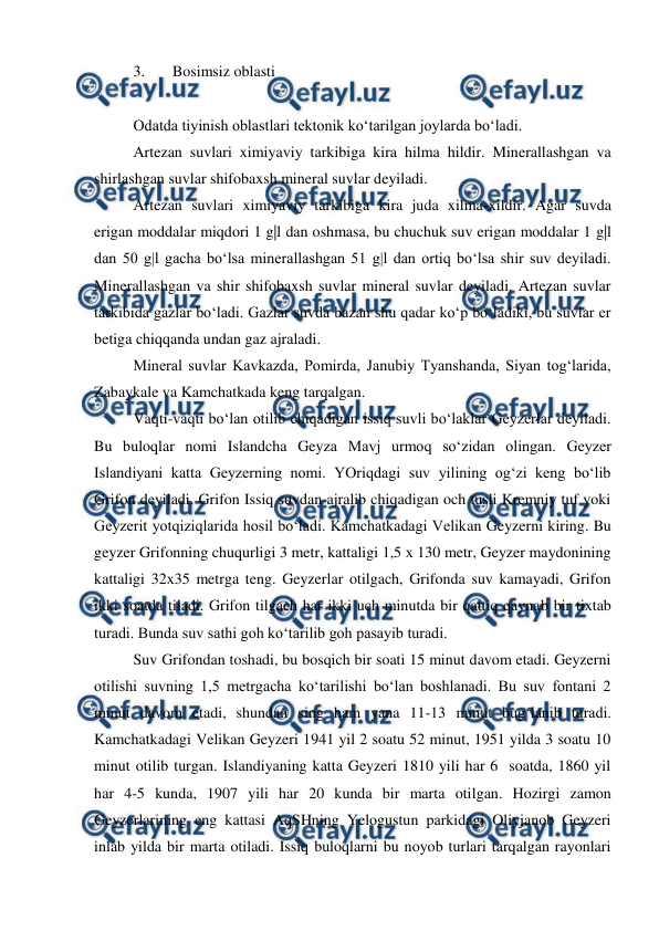  
 
3. 
Bosimsiz oblasti 
 
Odatda tiyinish oblastlari tektonik ko‘tarilgan joylarda bo‘ladi.  
Artezan suvlari ximiyaviy tarkibiga kira hilma hildir. Minerallashgan va 
shirlashgan suvlar shifobaxsh mineral suvlar deyiladi.  
Artezan suvlari ximiyaviy tarkibiga kira juda xilma-xildir. Agar suvda 
erigan moddalar miqdori 1 g|l dan oshmasa, bu chuchuk suv erigan moddalar 1 g|l 
dan 50 g|l gacha bo‘lsa minerallashgan 51 g|l dan ortiq bo‘lsa shir suv deyiladi. 
Minerallashgan va shir shifobaxsh suvlar mineral suvlar deyiladi. Artezan suvlar 
tarkibida gazlar bo‘ladi. Gazlar suvda bazan shu qadar ko‘p bo‘ladiki, bu suvlar er 
betiga chiqqanda undan gaz ajraladi.  
Mineral suvlar Kavkazda, Pomirda, Janubiy Tyanshanda, Siyan tog‘larida, 
Zabaykale va Kamchatkada keng tarqalgan.  
Vaqti-vaqti bo‘lan otilib chiqadigan issiq suvli bo‘laklar Geyzerlar deyiladi. 
Bu buloqlar nomi Islandcha Geyza Mavj urmoq so‘zidan olingan. Geyzer 
Islandiyani katta Geyzerning nomi. YOriqdagi suv yilining og‘zi keng bo‘lib 
Grifon deyiladi. Grifon Issiq suvdan ajralib chiqadigan och tusli Kremniy tuf yoki 
Geyzerit yotqiziqlarida hosil bo‘ladi. Kamchatkadagi Velikan Geyzerni kiring. Bu 
geyzer Grifonning chuqurligi 3 metr, kattaligi 1,5 x 130 metr, Geyzer maydonining 
kattaligi 32x35 metrga teng. Geyzerlar otilgach, Grifonda suv kamayadi, Grifon 
ikki soatda tiladi. Grifon tilgach har ikki uch minutda bir qattiq qaynab bir tixtab 
turadi. Bunda suv sathi goh ko‘tarilib goh pasayib turadi.  
Suv Grifondan toshadi, bu bosqich bir soati 15 minut davom etadi. Geyzerni 
otilishi suvning 1,5 metrgacha ko‘tarilishi bo‘lan boshlanadi. Bu suv fontani 2 
minut davom etadi, shundan sing ham yana 11-13 minut bug‘lanib turadi. 
Kamchatkadagi Velikan Geyzeri 1941 yil 2 soatu 52 minut, 1951 yilda 3 soatu 10 
minut otilib turgan. Islandiyaning katta Geyzeri 1810 yili har 6  soatda, 1860 yil 
har 4-5 kunda, 1907 yili har 20 kunda bir marta otilgan. Hozirgi zamon 
Geyzerlarining eng kattasi AqSHning Yelogustun parkidagi Oliyjanob Geyzeri 
inlab yilda bir marta otiladi. Issiq buloqlarni bu noyob turlari tarqalgan rayonlari 
