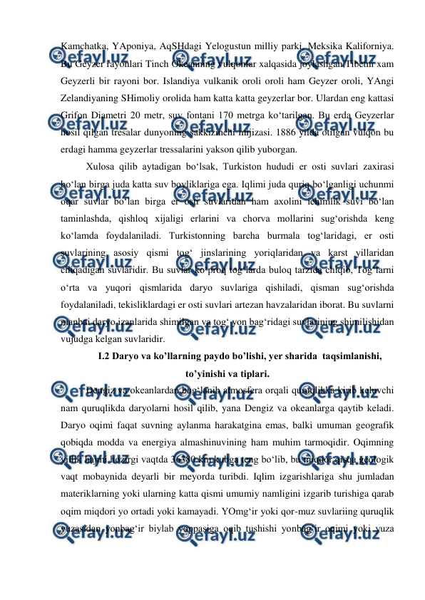  
 
Kamchatka, YAponiya, AqSHdagi Yelogustun milliy parki, Meksika Kaliforniya. 
Bu Geyzer rayonlari Tinch Okeanning vulqonlar xalqasida joylashgan,Tibetni xam 
Geyzerli bir rayoni bor. Islandiya vulkanik oroli oroli ham Geyzer oroli, YAngi 
Zelandiyaning SHimoliy orolida ham katta katta geyzerlar bor. Ulardan eng kattasi 
Grifon Diametri 20 metr, suv fontani 170 metrga ko‘tarilgan. Bu erda Geyzerlar 
hosil qilgan tresalar dunyoning sakkizinchi mijizasi. 1886 yilda otilgan vulqon bu 
erdagi hamma geyzerlar tressalarini yakson qilib yuborgan.  
Xulosa qilib aytadigan bo‘lsak, Turkiston hududi er osti suvlari zaxirasi 
bo‘lan birga juda katta suv boyliklariga ega. Iqlimi juda quriq bo‘lganligi uchunmi 
oqar suvlar bo‘lan birga er osti suvlaridan ham axolini ichimlik suvi bo‘lan 
taminlashda, qishloq xijaligi erlarini va chorva mollarini sug‘orishda keng 
ko‘lamda foydalaniladi. Turkistonning barcha burmala tog‘laridagi, er osti 
suvlarining asosiy qismi tog‘ jinslarining yoriqlaridan va karst yillaridan 
chiqadigan suvlaridir. Bu suvlar ko‘proq tog‘larda buloq tarzida chiqib, Tog‘larni 
o‘rta va yuqori qismlarida daryo suvlariga qishiladi, qisman sug‘orishda 
foydalaniladi, tekisliklardagi er osti suvlari artezan havzalaridan iborat. Bu suvlarni 
manbai daryo izanlarida shimilgan va tog‘ yon bag‘ridagi suvlarining shimilishidan 
vujudga kelgan suvlaridir.  
I.2 Daryo va ko’llarning paydo bo’lishi, yer sharida  taqsimlanishi, 
to’yinishi va tiplari. 
Dengiz va okeanlardan bug‘lanib atmosfera orqali quruqlikka kirib keluvchi 
nam quruqlikda daryolarni hosil qilib, yana Dengiz va okeanlarga qaytib keladi. 
Daryo oqimi faqat suvning aylanma harakatgina emas, balki umuman geografik 
qobiqda modda va energiya almashinuvining ham muhim tarmoqidir. Oqimning 
yillik hajmi hozirgi vaqtda 36380 km kubga teng bo‘lib, bu miqdor qisqa geologik 
vaqt mobaynida deyarli bir meyorda turibdi. Iqlim izgarishlariga shu jumladan 
materiklarning yoki ularning katta qismi umumiy namligini izgarib turishiga qarab 
oqim miqdori yo ortadi yoki kamayadi. YOmg‘ir yoki qor-muz suvlariing quruqlik 
yuzasidan yonbag‘ir biylab yoppasiga oqib tushishi yonbag‘ir oqimi yoki yuza 
