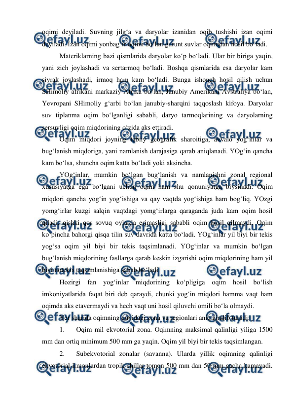  
 
oqimi deyiladi. Suvning jilg‘a va daryolar izanidan oqib tushishi izan oqimi 
deyiladi. Izan oqimi yonbag‘ir oqimi bo‘lan gurunt suvlar oqimidan hosil bo‘ladi. 
Materiklarning bazi qismlarida daryolar ko‘p bo‘ladi. Ular bir biriga yaqin, 
yani zich joylashadi va sertarmoq bo‘ladi. Boshqa qismlarida esa daryolar kam 
siyrak joylashadi, irmoq ham kam bo‘ladi. Bunga ishonch hosil qilish uchun 
SHimoliy afrikani markaziy Afrika bo‘lan, Janubiy Amerikani Avstraliya bo‘lan, 
Yevropani SHimoliy g‘arbi bo‘lan janubiy-sharqini taqqoslash kifoya. Daryolar 
suv tiplanma oqim bo‘lganligi sababli, daryo tarmoqlarining va daryolarning 
sersuvligi oqim miqdorining o‘zida aks ettiradi. 
Oqim miqdori joyning tabiiy geografik sharoitiga, avvalo yog‘inlar va 
bug‘lanish miqdoriga, yani namlanish darajasiga qarab aniqlanadi. YOg‘in qancha 
kam bo‘lsa, shuncha oqim katta bo‘ladi yoki aksincha. 
YOg‘inlar, mumkin bo‘lgan bug‘lanish va namlanishni zonal regional 
xususiyatga ega bo‘lgani uchun oqim ham shu qonuniyatga biysinadi. Oqim 
miqdori qancha yog‘in yog‘ishiga va qay vaqtda yog‘ishiga ham bog‘liq. YOzgi 
yomg‘irlar kuzgi salqin vaqtdagi yomg‘irlarga qaraganda juda kam oqim hosil 
qiladi. qishki qor sovuq oylarda erimasligi sababli oqim hosil qilmaydi. Oqim 
ko‘pincha bahorgi qisqa tilin suv davrida katta bo‘ladi. YOg‘inlar yil biyi bir tekis 
yog‘sa oqim yil biyi bir tekis taqsimlanadi. YOg‘inlar va mumkin bo‘lgan 
bug‘lanish miqdorining fasllarga qarab keskin izgarishi oqim miqdorining ham yil 
biyi notekis taqsimlanishiga sabab bo‘ladi. 
Hozirgi fan yog‘inlar miqdorining ko‘pligiga oqim hosil bo‘lish 
imkoniyatlarida faqat biri deb qaraydi, chunki yog‘in miqdori hamma vaqt ham 
oqimda aks etavermaydi va hech vaqt uni hosil qiluvchi omili bo‘la olmaydi. 
Yer sharida oqimning quyidagi zona va regionlari aniq ajralib turadi: 
1. 
Oqim mil ekvotorial zona. Oqimning maksimal qalinligi yiliga 1500 
mm dan ortiq minimum 500 mm ga yaqin. Oqim yil biyi bir tekis taqsimlangan. 
2. 
Subekvotorial zonalar (savanna). Ularda yillik oqimning qalinligi 
ekvotorial irmonlardan tropik chillar tomon 500 mm dan 50 mm gacha kamayadi. 
