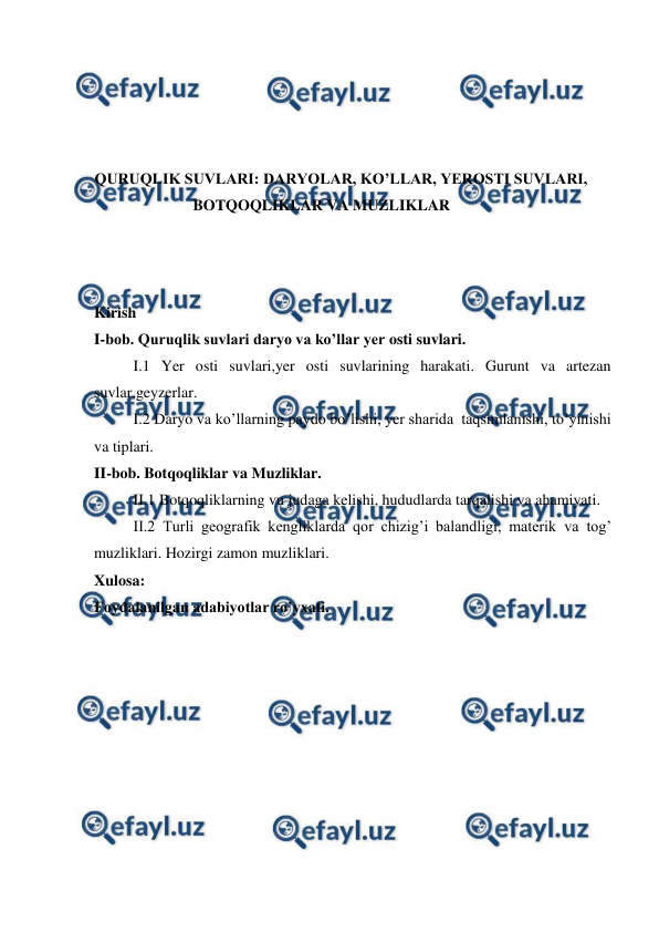  
 
 
 
 
 
QURUQLIK SUVLARI: DARYOLAR, KO’LLAR, YEROSTI SUVLARI, 
BOTQOQLIKLAR VA MUZLIKLAR 
 
 
 
Kirish  
I-bob. Quruqlik suvlari daryo va ko’llar yer osti suvlari. 
I.1 Yer osti suvlari,yer osti suvlarining harakati. Gurunt va artezan 
suvlar,geyzerlar. 
I.2 Daryo va ko’llarning paydo bo’lishi, yer sharida  taqsimlanishi, to’yinishi 
va tiplari. 
II-bob. Botqoqliklar va Muzliklar. 
II.1 Botqoqliklarning vu judaga kelishi, hududlarda tarqalishi va ahamiyati. 
II.2 Turli geografik kengliklarda qor chizig’i balandligi, materik va tog’ 
muzliklari. Hozirgi zamon muzliklari. 
Xulosa: 
Foydalanilgan adabiyotlar ro’yxati.  
 
 
 
 
 
 
 
 
 
