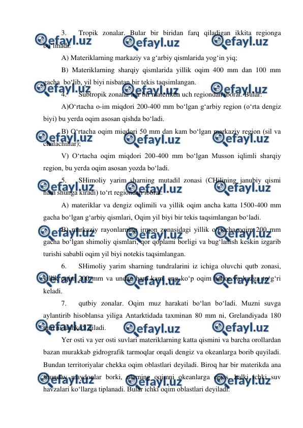  
 
3. 
Tropik zonalar. Bular bir biridan farq qiladigan ikkita regionga 
bo‘linadi: 
A) Materiklarning markaziy va g‘arbiy qismlarida yog‘in yiq; 
B) Materiklarning sharqiy qismlarida yillik oqim 400 mm dan 100 mm 
gacha  bo‘lib, yil biyi nisbatan bir tekis taqsimlangan. 
4. 
Subtropik zonalar har bir materikda uch regiondan iborat. Bular: 
A)O‘rtacha o-im miqdori 200-400 mm bo‘lgan g‘arbiy region (o‘rta dengiz 
biyi) bu yerda oqim asosan qishda bo‘ladi. 
B) O‘rtacha oqim miqdori 50 mm dan kam bo‘lgan markaziy region (sil va 
chalachillar); 
V) O‘rtacha oqim miqdori 200-400 mm bo‘lgan Musson iqlimli sharqiy 
region, bu yerda oqim asosan yozda bo‘ladi. 
5. 
SHimoliy yarim sharning mutadil zonasi (CHilining janubiy qismi 
ham shunga kiradi) to‘rt regiondan iborat: 
A) materiklar va dengiz oqlimili va yillik oqim ancha katta 1500-400 mm 
gacha bo‘lgan g‘arbiy qismlari, Oqim yil biyi bir tekis taqsimlangan bo‘ladi. 
B) markaziy rayonlarning irmon zonasidagi yillik o‘rtacha oqim 200 mm 
gacha bo‘lgan shimoliy qismlari, qor qoplami borligi va bug‘lanish keskin izgarib 
turishi sababli oqim yil biyi notekis taqsimlangan. 
6. 
SHimoliy yarim sharning tundralarini iz ichiga oluvchi qutb zonasi, 
yillik oqim 200 mm va undan ham kam. eng ko‘p oqim bahor va kuzga to‘g‘ri 
keladi. 
7. 
qutbiy zonalar. Oqim muz harakati bo‘lan bo‘ladi. Muzni suvga 
aylantirib hisoblansa yiliga Antarktidada taxminan 80 mm ni, Grelandiyada 180 
mm ni tashko‘l qiladi. 
Yer osti va yer osti suvlari materiklarning katta qismini va barcha orollardan 
bazan murakkab gidrografik tarmoqlar orqali dengiz va okeanlarga borib quyiladi. 
Bundan territoriyalar chekka oqim oblastlari deyiladi. Biroq har bir materikda ana 
shunday maydonlar borki, ularning oqimni okeanlarga emas, balki ichki suv 
havzalari ko‘llarga tiplanadi. Bular ichki oqim oblastlari deyiladi. 
