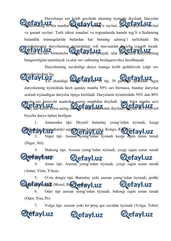  
 
 
Daryolarga suv kelib quyilishi ularning tiyinishi deyiladi. Daryolar 
tiyinishining to‘rtta manbai bor: bular – yomg‘ir suvlari, qor suvlari, muz suvlari 
va gurunt suvlari. Turli tabiat zonalari va regionlarida hamda tog‘li o‘lkalarning 
balandlik mintaqalarida bulardan har birining salmog‘i turlichadir. Bu 
manbalarning daryolarning tiyinishdagi roli mavsumlar biyicha izgarib turadi. 
Gurunt suvlari birmuncha  iziga xos rol iynaydi, ular ko‘pchilik daryolarning 
barqarorligini taminlaydi va ular suv sathining boshqaruvchisi hisoblanadi. 
 
Daryolarning suvdorligi daryo izaniga kelib qishiluvchi yalpi suv 
miqdoriga bog‘liq. 
 
Yer sharidagi barcha daryolar 12 tip, 39 guruhga ajratiladi. Agar 
daryolarning tiyinishida hech qanday manba 50% suv bermasa, bunday daryolar 
aralash tiyinadigan daryolar tipiga kiritiladi. Daryolarni tiyintirishda 50% dan 80% 
gacha suv beruvchi manbalar asosiy manbalar deyiladi. Agar biror manba suvi 
80% dan oshib ketsa uning salmog‘i nihoyatda katta deyiladi. quyida M.I.Lvovich 
biyicha daryo tiplari berilgan: 
1. 
Amazonka tipi. Deyarli butunlay yomg‘irdan tiyinadi, kuzgi 
(SHimoliy yarim sharda) oqim ustun (Amazonka, Kongo, Kik Nil). 
2. 
Niger tipi. Asosan yomg‘irdan tiyinadi kuzgi oqim ustun turadi 
(Niger, Nil). 
3. 
Mekong tipi. Asosan yomg‘irdan tiyinadi, yozgi oqim ustun turadi 
(Mekong, Parana). 
4. 
Amur tipi. Asosan yomg‘irdan tiyinadi, yozgi oqim ustun turadi 
(Amur, Vitin, YAna). 
5. 
O‘rta dengiz tipi. Butunlay yoki asosan yomg‘irdan tiyinadi, qishki 
oqim ustun tiradi (Mozel, Rur, Temza). 
6. 
Oder tipi asosan yomg‘irdan tiyinadi, bahorgi oqim ustun turadi 
(Oder, Tisa, Po) 
7. 
Volga tipi, asosan yoki ko‘proq qor suvidan tiyinadi (Volga, Tobol, 
Dajla). 
