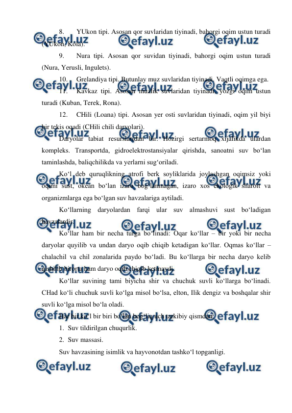  
 
8. 
YUkon tipi. Asosan qor suvlaridan tiyinadi, bahorgi oqim ustun turadi 
(YUkon, Kola). 
9. 
Nura tipi. Asosan qor suvidan tiyinadi, bahorgi oqim ustun turadi 
(Nura, Yerusli, Ingulets). 
10. 
Grelandiya tipi. Butunlay muz suvlaridan tiyinadi. Vaqtli oqimga ega.  
11. 
Kavkaz tipi. Asosan muzlik suvlaridan tiyinadi, yozgi oqim ustun 
turadi (Kuban, Terek, Rona). 
12. 
CHili (Loana) tipi. Asosan yer osti suvlaridan tiyinadi, oqim yil biyi 
bir tekis oqadi (CHili chili daryolari). 
Daryolar tabiat resurslaridan bir. Hozirgi sertarmoq xijalikda ulardan 
kompleks. Transportda, gidroelektrostansiyalar qirishda, sanoatni suv bo‘lan 
taminlashda, baliqchilikda va yerlarni sug‘oriladi. 
Ko‘l deb quruqlikning atrofi berk soyliklarida joylashgan oqimsiz yoki 
oqimi sust, okean bo‘lan izaro bog‘lanmagan, izaro xos ekologik sharoit va 
organizmlarga ega bo‘lgan suv havzalariga aytiladi. 
Ko‘llarning daryolardan farqi ular suv almashuvi sust bo‘ladigan 
havzalardir. 
Ko‘llar ham bir necha turga bo‘linadi: Oqar ko‘llar – bir yoki bir necha 
daryolar quyilib va undan daryo oqib chiqib ketadigan ko‘llar. Oqmas ko‘llar – 
chalachil va chil zonalarida paydo bo‘ladi. Bu ko‘llarga bir necha daryo kelib 
qishilib birorta ham daryo oqib chiqib ketmaydi. 
Ko‘llar suvining tami biyicha shir va chuchuk suvli ko‘llarga bo‘linadi. 
CHad ko‘li chuchuk suvli ko‘lga misol bo‘lsa, elton, Ilik dengiz va boshqalar shir 
suvli ko‘lga misol bo‘la oladi. 
Har bir ko‘l bir biri bo‘lan bog‘liq uch tarkibiy qismdan: 
1. Suv tildirilgan chuqurlik. 
2. Suv massasi. 
Suv havzasining isimlik va hayvonotdan tashko‘l topganligi. 
