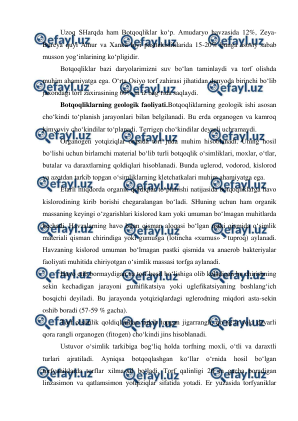  
 
Uzoq SHarqda ham Botqoqliklar ko‘p. Amudaryo havzasida 12%, Zeya-
Bureya quyi Amur va Xanka biyi pasttekisliklarida 15-20% bunga asosiy sabab 
musson yog‘inlarining ko‘pligidir.  
Botqoqliklar bazi daryolarimizni suv bo‘lan taminlaydi va torf olishda 
muhim ahamiyatga ega. O‘rta Osiyo torf zahirasi jihatidan dunyoda birinchi bo‘lib 
jaxondagi torf zaxirasining 60% ni iz bag‘rida saqlaydi.  
Botqoqliklarning geologik faoliyati.Botqoqliklarning geologik ishi asosan 
cho‘kindi to‘planish jarayonlari bilan belgilanadi. Bu erda organogen va kamroq 
kimyoviy cho‘kindilar to‘planadi. Terrigen cho‘kindilar deyarli uchramaydi. 
Organogen yotqiziqlar orasida torf juda muhim hisoblanadi. Uning hosil 
bo‘lishi uchun birlamchi material bo‘lib turli botqoqlik o‘simliklari, moxlar, o‘tlar, 
butalar va daraxtlarning qoldiqlari hisoblanadi. Bunda uglerod, vodorod, kislorod 
va azotdan tarkib topgan o‘simliklarning kletchatkalari muhim ahamiyatga ega. 
Etarli miqdorda organik qoldiqlar to‘planishi natijasida botqoqliklarga havo 
kislorodining kirib borishi chegaralangan bo‘ladi. SHuning uchun ham organik 
massaning keyingi o‘zgarishlari kislorod kam yoki umuman bo‘lmagan muhitlarda 
kechadi. Havzalarning havo bilan qisman aloqasi bo‘lgan ustki qismida o‘simlik 
materiali qisman chirindiga yoki gumusga (lotincha «xumus» - tuproq) aylanadi. 
Havzaning kislorod umuman bo‘lmagan pastki qismida va anaerob bakteriyalar 
faoliyati muhitida chiriyotgan o‘simlik massasi torfga aylanadi. 
Havo etib bormaydigan va torf hosil bo‘lishiga olib keladigan bu chirishning 
sekin kechadigan jarayoni gumifikatsiya yoki uglefikatsiyaning boshlang‘ich 
bosqichi deyiladi. Bu jarayonda yotqiziqlardagi uglerodning miqdori asta-sekin 
oshib boradi (57-59 % gacha). 
Torf o‘simlik qoldiqlaridan tarkib topgan jigarrangli, qo‘ng‘ir yoki deyarli 
qora rangli organogen (fitogen) cho‘kindi jins hisoblanadi. 
Ustuvor o‘simlik tarkibiga bog‘liq holda torfning moxli, o‘tli va daraxtli 
turlari 
ajratiladi. Ayniqsa 
botqoqlashgan ko‘llar 
o‘rnida 
hosil 
bo‘lgan 
torfyaniklarda torflar xilma-xil bo‘ladi. Torf qalinligi 20 m gacha boradigan 
linzasimon va qatlamsimon yotqiziqlar sifatida yotadi. Er yuzasida torfyaniklar 
