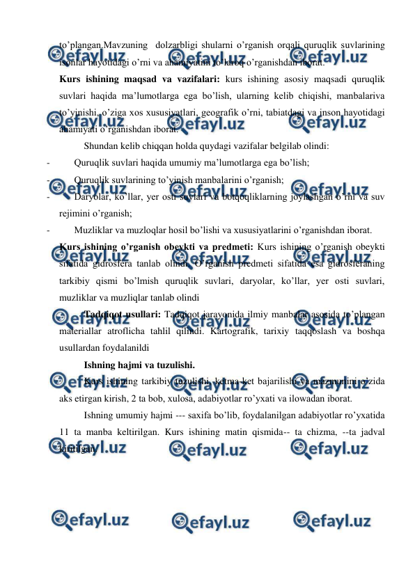  
 
to’plangan.Mavzuning  dolzarbligi shularni o’rganish orqali quruqlik suvlarining 
isonlar hayotidagi o’rni va ahamiyatini to’laroq o’rganishdan iborat.   
Kurs ishining maqsad va vazifalari: kurs ishining asosiy maqsadi quruqlik 
suvlari haqida ma’lumotlarga ega bo’lish, ularning kelib chiqishi, manbalariva 
to’yinishi, o’ziga xos xususiyatlari, geografik o’rni, tabiatdagi va inson hayotidagi 
ahamiyati o’rganishdan iborat. 
Shundan kelib chiqqan holda quydagi vazifalar belgilab olindi: 
- 
Quruqlik suvlari haqida umumiy ma’lumotlarga ega bo’lish; 
- 
Quruqlik suvlarining to’yinish manbalarini o’rganish; 
- 
Daryolar, ko’llar, yer osti suvlari va botqoqliklarning joylashgan o’rni va suv 
rejimini o’rganish; 
- 
Muzliklar va muzloqlar hosil bo’lishi va xususiyatlarini o’rganishdan iborat. 
Kurs ishining o’rganish obeykti va predmeti: Kurs ishining o’rganish obeykti 
sifatida gidrosfera tanlab olindi. O’rganish predmeti sifatida esa gidrosferaning 
tarkibiy qismi bo’lmish quruqlik suvlari, daryolar, ko’llar, yer osti suvlari, 
muzliklar va muzliqlar tanlab olindi 
Tadqiqot usullari: Tadqiqot jarayonida ilmiy manbalar asosida to’plangan 
materiallar atroflicha tahlil qilindi. Kartografik, tarixiy taqqoslash va boshqa 
usullardan foydalanildi  
Ishning hajmi va tuzulishi.  
Kurs ishining tarkibiy tuzulishi, ketma-ket bajarilishi va mazmunini o’zida 
aks etirgan kirish, 2 ta bob, xulosa, adabiyotlar ro’yxati va ilowadan iborat. 
Ishning umumiy hajmi --- saxifa bo’lib, foydalanilgan adabiyotlar ro’yxatida 
11 ta manba keltirilgan. Kurs ishining matin qismida-- ta chizma, --ta jadval 
kiritilgan. 
 
 
 
 
 
