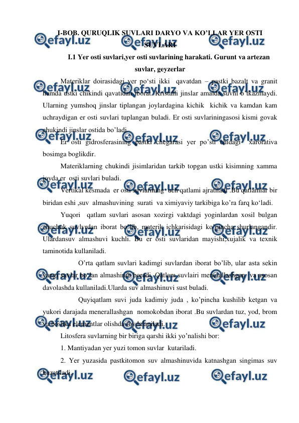  
 
I-BOB. QURUQLIK SUVLARI DARYO VA KO’LLAR YER OSTI 
SUVLARI 
I.1 Yer osti suvlari,yer osti suvlarining harakati. Gurunt va artezan 
suvlar, geyzerlar 
Materiklar doirasidagi yer po‘sti ikki  qavatdan – pastki bazalt va granit 
hamda ustki chikindi qavatidan iborat. Kristalli jinslar amalda suvni o’tkazmaydi. 
Ularning yumshoq jinslar tiplangan joylardagina kichik  kichik va kamdan kam  
uchraydigan er osti suvlari tuplangan buladi. Er osti suvlariningasosi kismi govak 
chukindi jinslar ostida bo’ladi. 
Er osti gidrosferasining pastki chegarasi yer po’sti chidagi  xarorativa 
bosimga boglikdir. 
Materiklarning chukindi jisimlaridan tarkib topgan ustki kisimning xamma 
joyda er  osti suvlari buladi. 
Vertikal kesmada  er osti suvlarining  uch qatlami ajratiladi .Bu qatlamlar bir  
biridan eshi ,suv  almashuvining  surati  va ximiyaviy tarkibiga ko’ra farq ko‘ladi. 
Yuqori  qatlam suvlari asosan xozirgi vaktdagi yoginlardan xosil bulgan 
chuchuk suvlvrdan iborat bo’lib, materik ichkarisidagi ko’pincha shurlangandir. 
Ulardansuv almashuvi kuchli. Bu er osti suvlaridan mayishi,xujalik va texnik 
taminotida kullaniladi. 
 
O’rta qatlam suvlari kadimgi suvlardan iborat bo’lib, ular asta sekin 
yangi suvlar bo‘lan almashinib boradi. Qatlam suvlairi menerallashgan  va asosan 
davolashda kullaniladi.Ularda suv almashinuvi sust buladi. 
 
Quyiqatlam suvi juda kadimiy juda , ko’pincha kushilib ketgan va 
yukori darajada menerallashgan  nomokobdan iborat .Bu suvlardan tuz, yod, brom 
va boshka elementlar olishda foydalaniladi. 
Litosfera suvlarning bir biriga qarshi ikki yo’nalishi bor: 
1. Mantiyadan yer yuzi tomon suvlar  kutariladi. 
2. Yer yuzasida pastkitomon suv almashinuvida katnashgan singimas suv 
kuzatiladi.  
