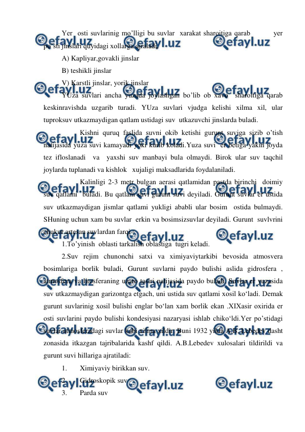  
 
Yer  osti suvlarinig mo’lligi bu suvlar  xarakat sharoitiga qarab         yer 
po’sti jinslari quyidagi xollarga ajraladi.  
A) Kapliyar,govakli jinslar 
B) teshikli jinslar  
V) Karstli jinslar, yorik jinslar 
YUza suvlari ancha yuzada joylashgan bo’lib ob xavo  sharoitiga qarab 
keskinravishda uzgarib turadi. YUza suvlari vjudga kelishi xilma xil, ular 
tuproksuv utkazmaydigan qatlam ustidagi suv  utkazuvchi jinslarda buladi. 
 
Kishni quruq faslida suvni okib ketishi gurunt suviga sizib o’tish 
natijasida yuza suvi kamayadi yoki kurib koladi.Yuza suvi  er betiga yakin joyda 
tez ifloslanadi  va  yaxshi suv manbayi bula olmaydi. Birok ular suv taqchil 
joylarda tuplanadi va kishlok   xujaligi maksadlarida foydalaniladi. 
 
Kalinligi 2-3 metr bulgan aerasi qatlamidan pastda birinchi  doimiy 
suv qatlami  buladi. Bu qatlam suvi gurunt suvi deyiladi. Gurunt suvlar er ustida 
suv utkazmaydigan jismlar qatlami yukligi ababli ular bosim  ostida bulmaydi. 
SHuning uchun xam bu suvlar  erkin va bosimsizsuvlar deyiladi. Gurunt  suvlvrini 
chukur artesan suvlardan farqi : 
1.To’yinish  oblasti tarkalish oblastiga  tugri keladi. 
2.Suv rejim chunonchi satxi va ximiyaviytarkibi bevosida atmosvera 
bosimlariga borlik buladi, Gurunt suvlarni paydo bulishi aslida gidrosfera , 
atmosfera va litosferaning uzaro tasiri natijasida paydo buladi. Suvlar er yuzasida 
suv utkazmaydigan garizontga etgach, uni ustida suv qatlami xosil ko‘ladi. Demak 
gurunt suvlarinig xosil bulishi englar bo‘lan xam borlik ekan .XIXasir oxirida er 
osti suvlarini paydo bulishi kondesiyasi nazaryasi ishlab chiko‘ldi.Yer po’stidagi 
suvlar atmosferadagi suvlar kabi xilma xildir. Buni 1932 yilda A.B, Lebedev dasht 
zonasida itkazgan tajribalarida kashf qildi. A.B.Lebedev xulosalari tildirildi va 
gurunt suvi hillariga ajratiladi:  
1. 
Ximiyaviy birikkan suv.  
2. 
Gidroskopik suv 
3. 
Parda suv 
